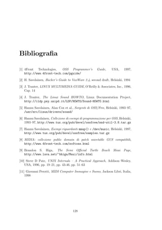 Bibliograﬁa

[1] 4Front Technologies,   OSS Programmer’s           Guide,      USA,   1997,
    http://www.4front-tech.com/pguide/

[2] H. Savolainen, Hacker’s Guide to VoxWare 2.4, second draft, Helsinki, 1994

[3] J. Tranter, LINUX MULTIMEDIA GUIDE, O’Reilly & Associates, Inc., 1996,
    Cap. 14

[4] J. Tranter, The Linux Sound HOWTO, Linux Documentation Project,
    http://ildp.psy.unipd.it/LDP/HOWTO/Sound-HOWTO.html

[5] Hannu Savolainen, Alan Cox et al., Sorgenti di OSS/Free, Helsinki, 1993–97,
    /usr/src/linux/drivers/sound/

[6] Hannu Savolainen, Collezione di esempi di programmazione per OSS, Helsinki,
    1993–97, http://www.tux.org/pub/devel/ossfree/snd-util-3.8.tar.gz

[7] Hannu Savolainen, Esempi riguardanti mmap() e /dev/music, Helsinki, 1997,
    http://www.tux.org/pub/devel/ossfree/samples.tar.gz

[8] MIDIA: collezione public domain di patch wavetable GUS compatibili,
    http://www.4front-tech.com/softoss.html

[9] Brandon S. Higa, The Semi Oﬃcial Turtle               Beach   Maui   Page,
    http://www.lava.net/~bhiga/Maui/info.html

[10] Steve D Pate, UNIX Internals – A Practical Approach, Addison–Wesley,
    USA, 1996, pp. 19–21, pp. 43-46, pp. 51–63

[11] Giovanni Perotti, MIDI Computer Immagine e Suono, Jackson Libri, Italia,
    1998




                                     128
 
