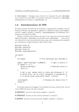 CAPITOLO 1. LA SCHEDA AUDIO E OSS                        1.3. INIZIALIZZAZIONE DI OSS




di /dev/sndstat: l’esempio sopra rivela che il computer ha solo /dev/dsp0,
ma in generale con pi` DSP li si potrebbe indirizzare operando su /dev/dspn;
                     u
analogamente per il mixer su /dev/mixern, etc.


1.3      Inizializzazione di OSS
Il minimo insieme di header ﬁle da includere ` rappresentato da stdio.h (per le
                                               e
funzioni di libreria tipo printf() e perror()), unistd.h, fcntl.h (per open(),
ioctl(), read(), write() e close()) e sys/soundcard.h (le deﬁnizioni vere e
proprie per la libreria di OSS).
    Adesso si riporter` uno scheletro di codice C per l’apertura di un device ﬁle di
                       a
OSS (nell’esempio ` /dev/dsp, ma potrebbe essere /dev/mixer, . . . ); nei succes-
                     e
sivi Capitoli lo si dar` come sottinteso man mano che si introducono le primitive
                       a
per una gestione vieppi` soﬁsticata della scheda audio.
                          u

#include   <stdio.h>
#include   <unistd.h>
#include   <fcntl.h>
#include   <sys/soundcard.h>

int main()
{
   int dspfd;                        /* File descriptor per /dev/dsp */

    dspfd = open("/dev/dsp", O_WRONLY);      /* Apre il device                */
    if (dspfd == -1) {
        perror("/dev/dsp");                 /* Gestione errore                */
        exit(-1);
    }
       /* Qui ci puo’ andare tutto il codice per sfruttare il                 */
       /* device file, con le ioctl() necessarie a configurare                */
       /* il driver poste prima delle read() o write()                        */

    close(dspfd);                            /* Chiusura del device file */
    return 0;
}

   Il secondo argomento di open() ` la modalit` di accesso al device ﬁle, che nel
                                    e         a
caso di OSS pu` essere una fra le seguenti:
               o

O RDONLY Accesso in sola lettura (read() o ioctl())

O WRONLY Accesso in sola scrittura (write() o ioctl())

O RDWR Accesso in lettura/scrittura (read(), write() o ioctl())

                                         9
 