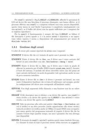 1.3. INIZIALIZZAZIONE DI OSS                   CAPITOLO 1. LA SCHEDA AUDIO E OSS




    Per read() e write() i ﬂag O_NDELAY o O_NONBLOCK, aﬃnch´ le operazioni di
                                                              e
I/O sul device ﬁle non blocchino il processo chiamante, non hanno eﬀetto: se il
processo eﬀettua una read() e i campioni richiesti non sono ancora disponibili,
questo viene messo in wait ﬁnch´ l’operazione ` completata (analogamente con
                                e               e
una write(), se il buﬀer del driver non ha spazio suﬃciente per i campioni che
si vogliono riprodurre).
    Per la open() il funzionamento ` sempre del tipo O_NDELAY; se fallisce il
                                     e
ﬁle descriptor ` posto uguale a -1 e la macro errno ` impostata a un oppor-
                e                                     e
tuno valore (questa ` messa a disposizione del programmatore per mezzo di
                      e
#include <errno.h>).


1.3.1     Gestione degli errori
I codici di errore pi` comuni riportati da errno sono i seguenti:
                     u

ENOENT Il device ﬁle che si ` tentato di aprire non ` presente in /dev
                            e                       e

ENODEV Esiste il device ﬁle in /dev, ma il driver non ` stato caricato dal
                                                       e
   kernel (si pu` controllare con cat /dev/sndstat o dmesg | more)
                o

ENOSPC Esiste il device ﬁle in /dev, ma il driver non ` stato in grado di
                                                            e
   allocare la memoria per il buﬀer DMA tramite sound_mem_init() durante
   il boot del sistema; il modulo del driver dovrebbe essere uno dei primi ad
   esser caricato dal kernel, in modo da garantire tale operazione anche in caso
   di poca memoria installata

ENXIO Esiste il device ﬁle in /dev e il driver ` presente nel kernel, ma non
                                                   e
   esiste il dispositivo hardware che si tenta di indirizzare (ad esempio, perch´
                                                                                e
   la conﬁgurazione del driver non corrisponde all’hardware audio)

EINVAL Uno degli argomenti della chiamata a una funzione non ha un valore
    valido

EBADF Il ﬁle descriptor non si riferisce a un device ﬁle aperto, una read() `
                                                                            e
   stata rivolta a un device ﬁle aperto con O_WRONLY o una write() ` stata
                                                                       e
   rivolta a un device ﬁle aperto con O_RDONLY

EBUSY Solo un processo alla volta pu` gestire /dev/dspn e /dev/audion, per
                                        o
   cui si veriﬁca se un altro processo (anche appartenente allo stesso utente)
   tenta di accedervi (si veriﬁca anche se l’IRQ o il canale DMA sono occupati);
   pu` essere gestito dal programma tentando di riaprire il device ﬁle che ha
      o
   causato l’errore dopo qualche tempo, ma non ` garantito che esso divenga
                                                     e
   mai disponibile
        `
EINTR E ritornato da read() o write() qualora queste siano risultate bloccan-
   ti e durante lo stato di wait il processo utente abbia ricevuto un signal()

                                       10
 