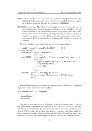 CAPITOLO 1. LA SCHEDA AUDIO E OSS                       1.3. INIZIALIZZAZIONE DI OSS




EAGAIN La risorsa a cui si ` cercato di accedere ` temporaneamente non
                               e                       e
   disponibile (ad esempio, si ` cercato di scrivere su un buﬀer pieno o leggere
                               e
   da un buﬀer vuoto con il device ﬁle aperto in O_NONBLOCK)

EACCES Per i device /dev/dspn e /dev/audion l’accesso ` consentito solo al
                                                           e
   root (a meno che il sistema sia stato conﬁgurato in altro modo), e questo
   errore si veriﬁca se un utente normale cerca di accedere a tali device ﬁle;
   questa ` una misura di sicurezza per impedire che, ad esempio, qualora il
           e
   computer sia connesso in rete e abbia un microfono qualcuno possa ascoltare
   remotamente le conversazioni che si svolgono nella stanza ove si trova il
   computer

   Un error handler un po’ pi` soﬁsticato potrebbe rassomigliare a:
                             u

if ((dspfd = open("/dev/dsp2", O_WRONLY)) == -1) {
  switch (errno) {
    case ENOENT: perror("/dev/dsp2");
                 exit(-1);
    case EBUSY: close(dspfd);    /* Aspetta un po’ per riaprire */
                 sleep(10);
                 if (dspfd = open("/dev/dsp2", O_WRONLY)) == -1) {
                     perror("/dev/dsp2");
                     exit(-1);
                 }
                 break;
    default: perror("Altro tipo di errore");
              fprintf(stderr, "Errore numero: %dn", errno);
              exit(-1);
  }
}

   Per quanto invece riguarda il seguito di questo lavoro, si demander` la gestione
                                                                      a
degli errori a una semplice routine del tipo:

void errore(const char *msgerr)
{
    perror(msgerr);
    exit(-1);
}

    Sarebbe corretto mettere un error handler non solo dopo una open(), ma an-
che dopo read() o write() per veriﬁcare se siano stati letti o scritti il numero
corretto di byte; tuttavia nella sintesi in tempo reale ci` tende a rappresentare
                                                           o
cicli di CPU sprecati. Invece dopo una ioctl() conviene controllare quasi ob-
bligatoriamente il valore ritornato dal driver nell’ultimo dei suoi argomenti, per
vedere cosa si riesce a ottenere rispetto a quanto richiesto dal programmatore.

                                        11
 