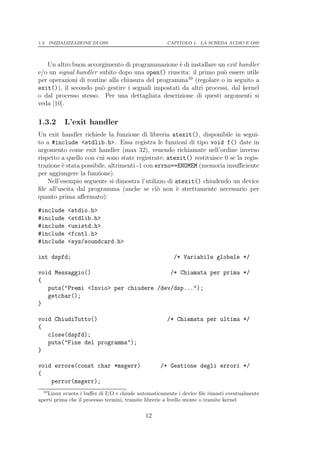 1.3. INIZIALIZZAZIONE DI OSS                         CAPITOLO 1. LA SCHEDA AUDIO E OSS




   Un altro buon accorgimento di programmazione ` di installare un exit handler
                                                   e
e/o un signal handler subito dopo una open() riuscita: il primo pu` essere utile
                                                                   o
                                                      10
per operazioni di routine alla chiusura del programma (regolare o in seguito a
exit()), il secondo pu` gestire i segnali impostati da altri processi, dal kernel
                       o
o dal processo stesso. Per una dettagliata descrizione di questi argomenti si
veda [10].

1.3.2      L’exit handler
Un exit handler richiede la funzione di libreria atexit(), disponibile in segui-
to a #include <stdlib.h>. Essa registra le funzioni di tipo void f() date in
argomento come exit handler (max 32), venendo richiamate nell’ordine inverso
rispetto a quello con cui sono state registrate; atexit() restituisce 0 se la regis-
trazione ` stata possibile, altrimenti -1 con errno==ENOMEM (memoria insuﬃciente
          e
per aggiungere la funzione).
    Nell’esempio seguente si dimostra l’utilizzo di atexit() chiudendo un device
ﬁle all’uscita dal programma (anche se ci` non ` strettamente necessario per
                                               o     e
quanto prima aﬀermato):

#include    <stdio.h>
#include    <stdlib.h>
#include    <unistd.h>
#include    <fcntl.h>
#include    <sys/soundcard.h>

int dspfd;                                             /* Variabile globale */

void Messaggio()                        /* Chiamata per prima */
{
   puts("Premi <Invio> per chiudere /dev/dsp...");
   getchar();
}

void ChiudiTutto()                                   /* Chiamata per ultima */
{
   close(dspfd);
   puts("Fine del programma");
}

void errore(const char *msgerr)                   /* Gestione degli errori */
{
    perror(msgerr);
  10
    Linux svuota i buﬀer di I/O e chiude automaticamente i device ﬁle rimasti eventualmente
aperti prima che il processo termini, tramite librerie a livello utente o tramite kernel

                                            12
 