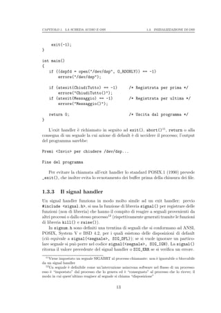 CAPITOLO 1. LA SCHEDA AUDIO E OSS                              1.3. INIZIALIZZAZIONE DI OSS




         exit(-1);
}

int main()
{
   if ((dspfd = open("/dev/dsp", O_RDONLY)) == -1)
       errore("/dev/dsp");

         if (atexit(ChiudiTutto) == -1)             /* Registrata per prima */
             errore("ChiudiTutto()");
         if (atexit(Messaggio) == -1)               /* Registrata per ultima */
             errore("Messaggio()");

         return 0;                                  /* Uscita dal programma */
}

    L’exit handler ` richiamato in seguito ad exit(), abort()11 , return o alla
                   e
consegna di un segnale la cui azione di default ` di uccidere il processo; l’output
                                                e
del programma sarebbe:

Premi <Invio> per chiudere /dev/dsp...

Fine del programma

   Per evitare la chiamata all’exit handler lo standard POSIX.1 (1990) prevede
_exit(), che inoltre evita lo svuotamento dei buﬀer prima della chiusura dei ﬁle.


1.3.3         Il signal handler
Un signal handler funziona in modo molto simile ad un exit handler: previo
#include <signal.h>, si usa la funzione di libreria signal() per registrare delle
funzioni (non di libreria) che hanno il compito di reagire a segnali provenienti da
altri processi o dallo stesso processo12 (rispettivamente generati tramite le funzioni
di libreria kill() e raise()).
    In signum.h sono deﬁniti una trentina di segnali che si conformano ad ANSI,
POSIX, System V e BSD 4.2, per i quali esistono delle disposizioni di default
(ci` equivale a signal(<segnale>, SIG_DFL)); se si vuole ignorare un partico-
   o
lare segnale si pu` porre nel codice signal(<segnale>, SIG_IGN). La signal()
                   o
ritorna il valore precedente del signal handler o SIG_ERR se si veriﬁca un errore.
    11
     Viene impostato un segnale SIGABRT al processo chiamante: non ` ignorabile o bloccabile
                                                                      e
da un signal handler
  12
     Un segnale ` deﬁnibile come un’interruzione asincrona software nel ﬂusso di un processo:
                e
esso ` “impostato” dal processo che lo genera ed ` “consegnato” al processo che lo riceve; il
     e                                              e
modo in cui quest’ultimo reagisce al segnale si chiama “disposizione”

                                             13
 