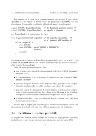 1.4. SCRITTURA DI CODICE PORTABILE             CAPITOLO 1. LA SCHEDA AUDIO E OSS




   Per esempio, se si vuole che il processo reagisca a un segnale di interruzione
(SIGINT) e a un segnale di terminazione del programma (SIGTERM) con una
disposizione diversa dalla predeﬁnita, all’inizio di main() si potr` porre:
                                                                   a
signal(SIGINT, SignalHandler);          /* Le funzioni possono essere */
signal(SIGTERM, SignalHandler);         /* uguali o diverse           */
ove SignalHandler ` una funzione del tipo:
                  e
void SignalHandler(int segnale) /* Il segnale invocante   */
{                               /* e’ passato all’handler */
    switch (segnale) {
        case SIGINT:
        case SIGTERM: puts("SIGINT o SIGTERM");
                       exit(0);
        default:
    }
}
il processo relativo termina se da shell di comando si digita kill -s SIGINT <PID>
o kill -s SIGTERM <PID>, ove <PID> ` l’identiﬁcatore del processo (visualizz-
                                            e
abile tramite il comando ps).
    Sono da tenere presenti i seguenti fatti:
   • non possono essere variate le disposizioni di SIGKILL e SIGSTOP (signal()
     ritorna EINVAL)

   • il comportamento di un programma ` indeﬁnito se sono ignorati SIGFPE,
                                      e
     SIGILL o SIGSEGV

   • ignorare il segnale derivante dalla divisione intera per zero ha un compor-
     tamento indeﬁnito, che potrebbe condurre a un blocco del computer

   • per certi segnali la disposizione di default implica la terminazione del pro-
     cesso e il salvataggio dell’area dati e heap in un ﬁle core a ﬁni di debug;
     altri provocano la semplice terminazione del processo o sono ignorati

   • a diﬀerenza di BSD, Linux non ridispone il signal handler a SIG_DFL dopo
     la consegna di un segnale
   Si veda man 7 signal per una dettagliata descrizione dei segnali e della loro
disposizione di default, e in ogni caso [10] per una gestione pi` soﬁsticata.
                                                                u


1.4     Scrittura di codice portabile
Di seguito sono elencati alcuni consigli per la scrittura di programmi che siano
portabili sotto i vari sistemi operativi per cui sia stato portato anche OSS:

                                       14
 