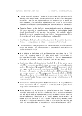 CAPITOLO 1. LA SCHEDA AUDIO E OSS               1.4. SCRITTURA DI CODICE PORTABILE




   • Come si vedr` nei successivi Capitoli, conviene usare delle speciﬁche macro
                   a
     per impostare dei parametri, ad esempio del mixer, tramite ioctl() (queste
     schermano i dettagli dell’implementazione dei parametri per le future ver-
     sioni del driver); in particolare bisognerebbe controllare se ` adeguato il
                                                                    e
     valore ritornato nell’ultimo argomento (per le chiamate che lo prevedono)

     `
   • E meglio riferirsi a un link simbolico per un device piuttosto che utilizzare un
     riferimento assoluto, ad esempio usando /dev/dsp al posto di /dev/dsp0;
     ci` d` ﬂessibilit` all’utente per poter far puntare i link simbolici ad altri
       o a            a
     device ﬁle, se questi garantiscono migliori risultati (i programmi dovrebbero
     sfruttare i nomi “veri” solo se resi facilmente conﬁgurabili)

   • Non bisogna sfruttare delle caratteristiche non documentate (in quanto
     obsolete — scompariranno in futuro — o non ancora ben testate)

   • L’appesantimento di un programma con caratteristiche al di fuori dell’essen-
     ziale o con “trucchi” pu` compromettere la compatibilit` del codice con le
                              o                             a
     future versioni del driver

   • Se si utilizza la risoluzione a 16 bit bisogna fare attenzione che la CPU
     memorizzi i campioni come il DSP della scheda audio, cio` coincida per
                                                                   e
     entrambi la codiﬁca big endian o little endian; in tal senso bisogna evitare
     di accedere ai campioni a 16 bit ciecamente come signed short

   • Non bisogna ﬁdarsi delle impostazioni di default di un device (anche perch`
                                                                               e
     potrebbero essere state modiﬁcate da un precedente processo); ad esempio,
     anche se il default per /dev/dsp ` 8 kHz/8 bit unsigned/mono, molte schede
                                      e
     non supportano la frequenza di campionamento di 8 kHz e si corre il rischio
     di ottenere solo rumore con le future schede audio a 24 bit; analogamente,
     non bisogna assumere per /dev/sequencer il clock di default di 100 Hz
     (Linux/Alpha ha un clock di 1024 Hz), mentre non ci sono valori di de-
     fault per /dev/music (bisogna sempre impostare per primi i parametri di
     temporizzazione)

   • Non si devono scrivere programmi che funzionano solo a 16 bit, poich´ molte
                                                                         e
     schede vecchie sono a 8 bit: campioni da 16 bit riprodotti su queste danno
     luogo solo a rumore ad alto volume

   • Non si deve dare per scontato che per ogni scheda audio ci sia /dev/mixer
     (non lo possiedono le pi` vecchie, o quelle non ancora pienamente support-
                             u
     ate, o le schede audio completamente digitali); non tutti i mixer hanno un
     controllo di master volume (ma se ce l’hanno bisogna tenere presente che
     questo inﬂuenza il volume di tutti i canali), inoltre si deve sempre testare
     la presenza di un canale prima di cercare di indirizzarlo (ad esempio, non
     tutte le schede possiedono un sintetizzatore interno e/o una porta MIDI)

                                        15
 