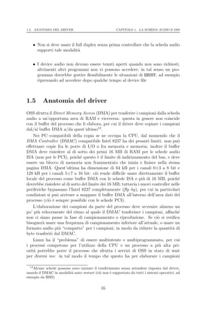 1.5. ANATOMIA DEL DRIVER                              CAPITOLO 1. LA SCHEDA AUDIO E OSS




   • Non si deve usare il full duplex senza prima controllare che la scheda audio
     supporti tale modalit`a


   • I device audio non devono essere tenuti aperti quando non sono richiesti,
     altrimenti altri programmi non vi possono accedere; in tal senso un pro-
     gramma dovrebbe gestire ﬂessibilmente le situazioni di EBUSY, ad esempio
     riprovando ad accedere dopo qualche tempo al device ﬁle



1.5       Anatomia del driver
OSS sfrutta il Direct Memory Access (DMA) per trasferire i campioni dalla scheda
audio a un’opportuna area di RAM e viceversa: questa in genere non coincide
con il buﬀer del processo che li elabora, per cui il driver deve copiare i campioni
dal/al buﬀer DMA a/da quest’ultimo13 .
    Nei PC–compatibili della copia se ne occupa la CPU, dal momendo che il
DMA Controller (DMAC) compatibile Intel 8237 ha dei pesanti limiti: non pu`          o
eﬀettuare copie fra le porte di I/O o fra memoria e memoria; inoltre il buﬀer
DMA deve risiedere al di sotto dei primi 16 MB di RAM per le schede audio
ISA (non per le PCI), poich´ questo ` il limite di indirizzamento del bus, e deve
                              e         e
essere un blocco di memoria non frammentato che inizia e ﬁnisce nella stessa
pagina DMA. Quest’ultima ha dimensione di 64 kB per i canali 0÷3 a 8 bit e
128 kB per i canali 5÷7 a 16 bit: ci` rende diﬃcile usare direttamente il buﬀer
                                       o
locale del processo come buﬀer DMA con le schede ISA e pi` di 16 MB, poich´
                                                                 u                   e
dovrebbe risiedere al di sotto del limite dei 16 MB; tuttavia i nuovi controller nelle
periferiche bypassano l’Intel 8237 completamente (ﬂy–by), per cui in particolari
condizioni si pu` arrivare a mappare il buﬀer DMA all’interno dell’area dati del
                 o
processo (ci` ` sempre possibile con le schede PCI).
            oe
    L’elaborazione dei campioni da parte del processo deve avvenire almeno un
po’ pi` velocemente del ritmo al quale il DMAC trasferisce i campioni, aﬃnch´
       u                                                                             e
non ci siano pause in fase di campionamento o riproduzione. Se ci` si veriﬁca
                                                                         o
bisogner` usare una frequenza di campionamento inferiore all’attuale, o usare un
         a
formato audio pi` “compatto” per i campioni, in modo da ridurre la quantit` di
                  u                                                               a
byte trasferiti dal DMAC.
    Linux ha il “problema” di essere multiutente e multiprogrammato, per cui
i processi competono per l’utilizzo della CPU e un processo a pi` alta pri-
                                                                          u
orit` potrebbe porre il processo che sfrutta i servizi di OSS in stato di wait
    a
per diversi ms: in tal modo il tempo che questo ha per elaborare i campioni

  13
    Alcune schede possono auto–iniziare il trasferimento senza attendere risposta dal driver,
usando il DMAC in modalit` auto–restart (ci` non ` supportato da tutti i sistemi operativi, ad
                          a                 o      e
esempio da BSD)

                                             16
 