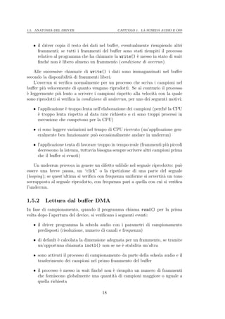 1.5. ANATOMIA DEL DRIVER                       CAPITOLO 1. LA SCHEDA AUDIO E OSS




   • il driver copia il resto dei dati nel buﬀer, eventualmente riempiendo altri
     frammenti; se tutti i frammenti del buﬀer sono stati riempiti il processo
     relativo al programma che ha chiamato la write() ` messo in stato di wait
                                                          e
     ﬁnch´ non ` libero almeno un frammento (condizione di overrun)
           e     e

    Alle successive chiamate di write() i dati sono immagazzinati nel buﬀer
secondo la disponibilit` di frammenti liberi.
                        a
    L’overrun si veriﬁca normalmente per un processo che scriva i campioni nel
buﬀer pi` velocemente di quanto vengano riprodotti. Se al contrario il processo
         u
` leggermente pi` lento a scrivere i campioni rispetto alla velocit` con la quale
e                u                                                  a
sono riprodotti si veriﬁca la condizione di underrun, per uno dei seguenti motivi:

   • l’applicazione ` troppo lenta nell’elaborazione dei campioni (perch´ la CPU
                    e                                                   e
     ` troppo lenta rispetto al data rate richiesto o ci sono troppi processi in
     e
     esecuzione che competono per la CPU)

   • ci sono leggere variazioni nel tempo di CPU ricevuto (un’applicazione gen-
     eralmente ben funzionante pu` occasionalmente andare in underrun)
                                     o

   • l’applicazione tenta di lavorare troppo in tempo reale (frammenti pi` piccoli
                                                                         u
     decrescono la latenza, tuttavia bisogna sempre scrivere altri campioni prima
     che il buﬀer si svuoti)

    Un underrun provoca in genere un difetto udibile nel segnale riprodotto: pu`o
essere una breve pausa, un “click” o la ripetizione di una parte del segnale
(looping); se quest’ultima si veriﬁca con frequenza uniforme si avvertir` un tono
                                                                        a
sovrapposto al segnale riprodotto, con frequenza pari a quella con cui si veriﬁca
l’underrun.


1.5.2    Lettura dal buﬀer DMA
In fase di campionamento, quando il programma chiama read() per la prima
volta dopo l’apertura del device, si veriﬁcano i seguenti eventi:

   • il driver programma la scheda audio con i parametri di campionamento
     predisposti (risoluzione, numero di canali e frequenza)

   • di default ` calcolata la dimensione adeguata per un frammento, se tramite
                e
     un’opportuna chiamata ioctl() non se ne ` stabilita un’altra
                                                 e

   • sono attivati il processo di campionamento da parte della scheda audio e il
     trasferimento dei campioni nel primo frammento del buﬀer

   • il processo ` messo in wait ﬁnch´ non ` riempito un numero di frammenti
                 e                   e     e
     che forniscono globalmente una quantit` di campioni maggiore o uguale a
                                            a
     quella richiesta

                                       18
 
