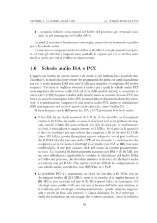 CAPITOLO 1. LA SCHEDA AUDIO E OSS                        1.6. SCHEDE AUDIO ISA E PCI




   • i campioni richiesti sono copiati nel buﬀer del processo; gli eventuali cam-
     pioni in pi` rimangono nel buﬀer DMA
                u

    Le read() successive funzionano come sopra, senza che sia necessario ripredis-
porre la scheda audio.
    Un overrun in campionamento si veriﬁca se il buﬀer ` completamente riempito:
                                                         e
in tal caso gli ulteriori campioni sono scartati; le ragioni per cui si veriﬁca sono
simili a quelle per cui si veriﬁca in riproduzione.


1.6      Schede audio ISA e PCI
L’approccio seguito in questo lavoro ` di essere il pi` indipendenti possibile dal-
                                         e              u
l’hardware, in modo da poter creare dei programmi che girino su ogni piattaforma
per cui ` stato portato OSS con tutt’al pi` una semplice ricompilata del codice
         e                                     u
sorgente. Tuttavia si vogliono elencare i motivi per i quali le schede audio PCI
sono superiori alle schede audio ISA (al di l` della qualit` audio); al momento in
                                                a             a
cui si scrive (1999) la quasi totalit` delle schede audio in commercio sono PCI, ma
                                     a
ﬁno a un anno fa erano quasi tutte ISA: un musicista professionista dovrebbe pren-
dere in considerazione l’acquisto di una scheda audio PCI, anche se attualmente
OSS non supporta del tutto le nuove caratteristiche, come l’audio 3D.
    Si elencheranno ora le diﬀerenze fra ISA e PCI pertinenti le schede audio:

   • Il bus ISA ha un clock nominale di 8 MHz, il che darebbe un throughput
     teorico di 16 MB/s; in realt`, a causa di overhead vari nella gestione dei seg-
                                  a
     nali, nonch´ il fatto che sono richiesti due cicli di clock per il trasferimento
                  e
     dei dati, il throughput si aggira attorno ai 5 MB/s. Se si guarda la quantit`  a
     di dati da trasferire per una scheda che campiona a 16 bit/stereo/44.1 kHz
     (circa 176 kB/s) questo throughput appare adeguato, ma si pu` veriﬁcare
                                                                          o
     che il DMA blocchi l’accesso della CPU al bus durante il trasferimento dei
     campioni o se la richiesta d’interrupt ` occupata (con ISA le IRQ non sono
                                             e
     condivisibili), il che pu` causare click nel suono in sistemi pesantemente
                              o
     caricati. La capacit` di indirizzamento massima per ISA ` di 16 MB, per
                           a                                        e
     cui sono diﬃcilmente applicabili le tecniche di allocazione del buﬀer DMA
     nel buﬀer del processo, che dovrebbe risiedere al di sotto di tale limite anche
     per sistemi con pi` RAM. Pu` inoltre risultare diﬃcile la conﬁgurazione di
                         u          o
     una scheda audio, soprattutto con OSS/Free se ` PnP.e

   • Le speciﬁche PCI 2.1 consentono un clock sul bus ﬁno a 66 MHz, con un
     throughput teorico di 264 MB/s, mentre in pratica ci si aggira intorno ai
     108 MB/s; con un clock sul bus di 33 MHz questi valori si dimezzano. Gli
     interrupt sono condivisibili, per cui con la tecnica dell’interrupt binding, se
     si veriﬁcano pi` interrupt contemporaneamente, questi vengono raggrup-
                     u
     pati e serviti in base alla priorit` (e Linux distingue fra fast interrupt —
                                        a
     quelli che richiedono un salvataggio del contesto parziale, come la richiesta

                                        19
 