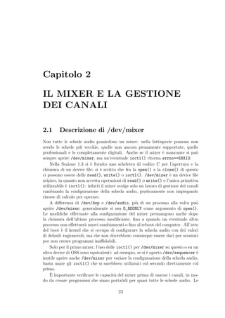 Capitolo 2

IL MIXER E LA GESTIONE
DEI CANALI

2.1      Descrizione di /dev/mixer
Non tutte le schede audio possiedono un mixer: nella fattispecie possono non
averlo le schede pi` vecchie, quelle non ancora pienamente supportate, quelle
                    u
professionali e le completamente digitali. Anche se il mixer ` mancante si pu`
                                                                 e                 o
sempre aprire /dev/mixer, ma un’eventuale ioctl() ritorna errno==ENXIO.
    Nella Sezione 1.3 si ` fornito uno scheletro di codice C per l’apertura e la
                          e
chiusura di un device ﬁle; si ` scritto che fra la open() e la close() di questo
                                e
ci possono essere delle read(), write() o ioctl(). /dev/mixer ` un device ﬁle
                                                                     e
atipico, in quanto non accetta operazioni di read() o write() e l’unica primitiva
utilizzabile ` ioctl(): infatti il mixer svolge solo un lavoro di gestione dei canali
             e
cambiando la conﬁgurazione della scheda audio, praticamente non impiegando
risorse di calcolo per operare.
    A diﬀerenza di /dev/dsp e /dev/audio, pi` di un processo alla volta pu`
                                                   u                               o
aprire /dev/mixer; generalmente si usa O_RDONLY come argomento di open().
Le modiﬁche eﬀettuate alla conﬁgurazione del mixer permangono anche dopo
la chiusura dell’ultimo processo modiﬁcante, ﬁno a quando un eventuale altro
processo non eﬀettuer` nuovi cambiamenti o ﬁno al reboot del computer. All’atto
                       a
del boot ` il kernel che si occupa di conﬁgurare la scheda audio con dei valori
           e
di default ragionevoli, ma che non dovrebbero comunque essere dati per scontati
per non creare programmi inaﬃdabili.
    Solo per il primo mixer, l’uso delle ioctl() per /dev/mixer su questo o su un
altro device di OSS sono equivalenti: ad esempio, se si ` aperto /dev/sequencer `
                                                         e                         e
inutile aprire anche /dev/mixer per variare la conﬁgurazione della scheda audio,
basta usare gli ioctl() che si sarebbero utilizzati col secondo direttamente col
primo.
    `
    E importante veriﬁcare le capacit` del mixer prima di usarne i canali, in mo-
                                        a
do da creare programmi che siano portabili per quasi tutte le schede audio. Le

                                         23
 
