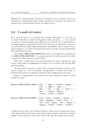 2.2. I CANALI DEL MIXER              CAPITOLO 2. IL MIXER E LA GESTIONE DEI CANALI




diﬀerenze di comportamento riscontrate dovrebbero essere indicate nella docu-
mentazione, evitando descrizioni troppo speciﬁche nei confronti dei canali, che
possono avere caratteristiche diverse con schede diverse.



2.2      I canali del mixer
Per i canali del mixer ci si pu` rifare alla metafora delle ﬁgure 1.1 e 1.2, per cui
                               o
un canale identiﬁca la classe del dispositivo (CD, microfono, . . . ) che a questo
` connesso; il programmatore pu` eﬀettuarne la selezione per la riproduzione o
e                                  o
il campionamento, regolandone il livello di volume (se il dispositivo ` stereo ci
                                                                         e
sono due livelli di volume indipendentemente controllabili, il che consente di real-
izzare il balance). Il volume principale pu` essere mancante (Gravis UltraSound,
                                            o
Microsoft Sound System).
    Sono deﬁniti SOUND_MIXER_NRDEVICES canali, a cui ` associato un numero da
                                                          e
0 a SOUND_MIXER_NRDEVICES-1; un programma non dovrebbe cercare di accedere
a numeri di canale superiori a quest’ultimo.
    OSS mette a disposizione del programmatore dei nomi simbolici per ogni
canale; quelli deﬁniti in soundcard.h versione 3.5.4 si trovano nella tabella della
prossima pagina.
    Ad ogni canale ` associato un int, nella cui rappresentazione in binario (bit-
                     e
mask ) ` posto a 1 il bit di posizione corrispondente al numero del canale; le
        e
bitmask sono utili con i comandi di gestione della conﬁgurazione del mixer.
    Sempre in soundcard.h sono deﬁniti dei nomi simbolici da dare ai canali
tramite le macro:


#define SOUND_DEVICE_LABELS {"Vol ",           "Bass ",    "Trebl",   "Synth", 
                             "Pcm ",           "Spkr ",    "Line ",   
                             "Mic ",           "CD   ",    "Mix ",    "Pcm2 ", 
                             "Rec ",           "IGain",    "OGain",   
                             "Line1",          "Line2",    "Line3"}

#define SOUND_DEVICE_NAMES         {"vol", "bass", "treble", "synth", 
                                    "pcm", "speaker", "line", "mic", 
                                    "cd", "mix", "pcm2", "rec", "igain", 
                                    "ogain", "line1", "line2", "line3"}


la diﬀerenza fra i due ` che il primo formato ` adatto per la stampa dei nomi a
                        e                       e
video quali etichette dei canali, mentre del secondo formato ` pi` adatto l’utilizzo
                                                             e u
quando i nomi dei device audio sono forniti sulla riga di comando di una shell.

                                        24
 
