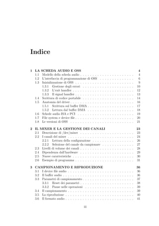 Indice

1 LA     SCHEDA AUDIO E OSS                                                                                       4
  1.1     Modello della scheda audio . . . . . . . .     .   .   .   .   .   .   .   .   .   .   .   .   .   .    4
  1.2     L’interfaccia di programmazione di OSS         .   .   .   .   .   .   .   .   .   .   .   .   .   .    6
  1.3     Inizializzazione di OSS . . . . . . . . . .    .   .   .   .   .   .   .   .   .   .   .   .   .   .    9
          1.3.1 Gestione degli errori . . . . . . .      .   .   .   .   .   .   .   .   .   .   .   .   .   .   10
          1.3.2 L’exit handler . . . . . . . . . . .     .   .   .   .   .   .   .   .   .   .   .   .   .   .   12
          1.3.3 Il signal handler . . . . . . . . . .    .   .   .   .   .   .   .   .   .   .   .   .   .   .   13
   1.4    Scrittura di codice portabile . . . . . . .    .   .   .   .   .   .   .   .   .   .   .   .   .   .   14
   1.5    Anatomia del driver . . . . . . . . . . . .    .   .   .   .   .   .   .   .   .   .   .   .   .   .   16
          1.5.1 Scrittura sul buﬀer DMA . . . . .        .   .   .   .   .   .   .   .   .   .   .   .   .   .   17
          1.5.2 Lettura dal buﬀer DMA . . . . .          .   .   .   .   .   .   .   .   .   .   .   .   .   .   18
   1.6    Schede audio ISA e PCI . . . . . . . . .       .   .   .   .   .   .   .   .   .   .   .   .   .   .   19
   1.7    File system e device ﬁle . . . . . . . . . .   .   .   .   .   .   .   .   .   .   .   .   .   .   .   20
   1.8    Le versioni di OSS . . . . . . . . . . . .     .   .   .   .   .   .   .   .   .   .   .   .   .   .   21

2 IL MIXER E LA GESTIONE DEI CANALI                                                                              23
  2.1 Descrizione di /dev/mixer . . . . . . . . . . .                .   .   .   .   .   .   .   .   .   .   .   23
  2.2 I canali del mixer . . . . . . . . . . . . . . . .             .   .   .   .   .   .   .   .   .   .   .   24
      2.2.1 Lettura della conﬁgurazione . . . . . .                  .   .   .   .   .   .   .   .   .   .   .   26
      2.2.2 Selezione del canale da campionare . .                   .   .   .   .   .   .   .   .   .   .   .   27
  2.3 Livelli di volume dei canali . . . . . . . . . . .             .   .   .   .   .   .   .   .   .   .   .   28
  2.4 Dipendenza dall’hardware . . . . . . . . . . .                 .   .   .   .   .   .   .   .   .   .   .   29
  2.5 Nuove caratteristiche . . . . . . . . . . . . . .              .   .   .   .   .   .   .   .   .   .   .   30
  2.6 Esempio di programma . . . . . . . . . . . . .                 .   .   .   .   .   .   .   .   .   .   .   31

3 CAMPIONAMENTO E RIPRODUZIONE                                                                                   36
  3.1 I device ﬁle audio . . . . . . . . . . . . . . .           .   .   .   .   .   .   .   .   .   .   .   .   36
  3.2 Il buﬀer audio . . . . . . . . . . . . . . . . .           .   .   .   .   .   .   .   .   .   .   .   .   36
  3.3 Parametri di campionamento . . . . . . . . .               .   .   .   .   .   .   .   .   .   .   .   .   37
      3.3.1 Reset dei parametri . . . . . . . . . .              .   .   .   .   .   .   .   .   .   .   .   .   38
      3.3.2 Pause nelle operazioni . . . . . . . .               .   .   .   .   .   .   .   .   .   .   .   .   39
  3.4 Il campionamento . . . . . . . . . . . . . . .             .   .   .   .   .   .   .   .   .   .   .   .   39
  3.5 La riproduzione . . . . . . . . . . . . . . . .            .   .   .   .   .   .   .   .   .   .   .   .   40
  3.6 Il formato audio . . . . . . . . . . . . . . . .           .   .   .   .   .   .   .   .   .   .   .   .   41

                                          iii
 