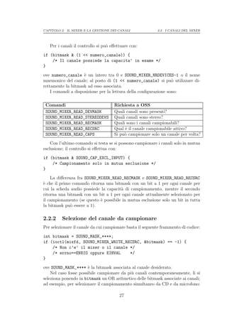 CAPITOLO 2. IL MIXER E LA GESTIONE DEI CANALI              2.2. I CANALI DEL MIXER




   Per i canali il controllo si pu` eﬀettuare con:
                                  o
if (bitmask & (1 << numero_canale)) {
    /* Il canale possiede la capacita’ in esame */
}
ove numero_canale ` un intero tra 0 e SOUND_MIXER_NRDEVICES-1 o il nome
                     e
mnemonico del canale; al posto di (1 << numero_canale) si pu` utilizzare di-
                                                                  o
rettamente la bitmask ad esso associata.
    I comandi a disposizione per la lettura della conﬁgurazione sono:

 Comandi                             Richiesta a OSS
 SOUND_MIXER_READ_DEVMASK            Quali canali sono presenti?
 SOUND_MIXER_READ_STEREODEVS         Quali canali sono stereo?
 SOUND_MIXER_READ_RECMASK            Quali sono i canali campionabili?
 SOUND_MIXER_READ_RECSRC             Qual ` il canale campionabile attivo?
                                          e
 SOUND_MIXER_READ_CAPS               Si pu` campionare solo un canale per volta?
                                          o
    Con l’ultimo comando si testa se si possono campionare i canali solo in mutua
esclusione; il controllo si eﬀettua con:
if (bitmask & SOUND_CAP_EXCL_INPUT) {
    /* Campionamento solo in mutua esclusione */
}
    La diﬀerenza fra SOUND_MIXER_READ_RECMASK e SOUND_MIXER_READ_RECSRC
` che il primo comando ritorna una bitmask con un bit a 1 per ogni canale per
e
cui la scheda audio possiede la capacit` di campionamento, mentre il secondo
                                       a
ritorna una bitmask con un bit a 1 per ogni canale attualmente selezionato per
il campionamento (se questo ` possibile in mutua esclusione solo un bit in tutta
                            e
la bitmask pu` essere a 1).
              o

2.2.2    Selezione del canale da campionare
Per selezionare il canale da cui campionare basta il seguente frammento di codice:
int bitmask = SOUND_MASK_****;
if (ioctl(mixfd, SOUND_MIXER_WRITE_RECSRC, &bitmask) == -1) {
    /* Non c’e’ il mixer o il canale */
    /* errno==ENXIO oppure EINVAL    */
}
ove SOUND_MASK_**** ` la bitmask associata al canale desiderato.
                       e
    Nel caso fosse possibile campionare da pi` canali contemporaneamente, li si
                                             u
seleziona ponendo in bitmask un OR aritmetico delle bitmask associate ai canali;
ad esempio, per selezionare il campionamento simultaneo da CD e da microfono:

                                        27
 