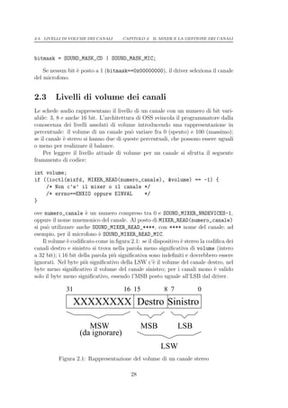 2.3. LIVELLI DI VOLUME DEI CANALI     CAPITOLO 2. IL MIXER E LA GESTIONE DEI CANALI




bitmask = SOUND_MASK_CD | SOUND_MASK_MIC;

    Se nessun bit ` posto a 1 (bitmask==0x00000000), il driver seleziona il canale
                  e
del microfono.


2.3      Livelli di volume dei canali
Le schede audio rappresentano il livello di un canale con un numero di bit vari-
abile: 3, 8 e anche 16 bit. L’architettura di OSS svincola il programmatore dalla
conoscenza dei livelli assoluti di volume introducendo una rappresentazione in
percentuale: il volume di un canale pu` variare fra 0 (spento) e 100 (massimo);
                                         o
se il canale ` stereo si hanno due di queste percentuali, che possono essere uguali
             e
o meno per realizzare il balance.
    Per leggere il livello attuale di volume per un canale si sfrutta il seguente
frammento di codice:

int volume;
if ((ioctl(mixfd, MIXER_READ(numero_canale), &volume) == -1) {
    /* Non c’e’ il mixer o il canale */
    /* errno==ENXIO oppure EINVAL    */
}

ove numero_canale ` un numero compreso tra 0 e SOUND_MIXER_NRDEVICES-1,
                       e
oppure il nome mnemonico del canale. Al posto di MIXER_READ(numero_canale)
si pu` utilizzare anche SOUND_MIXER_READ_****, con **** nome del canale; ad
      o
esempio, per il microfono ` SOUND_MIXER_READ_MIC.
                             e
    Il volume ` codiﬁcato come in ﬁgura 2.1: se il dispositivo ` stereo la codiﬁca dei
               e                                               e
canali destro e sinistro si trova nella parola meno signiﬁcativa di volume (intero
a 32 bit); i 16 bit della parola pi` signiﬁcativa sono indeﬁniti e dovrebbero essere
                                   u
ignorati. Nel byte pi` signiﬁcativo della LSW c’` il volume del canale destro, nel
                       u                            e
byte meno signiﬁcativo il volume del canale sinistro; per i canali mono ` valido
                                                                              e
solo il byte meno signiﬁcativo, essendo l’MSB posto uguale all’LSB dal driver.

             31                       16 15             8 7           0
                  XXXXXXXX Destro Sinistro

                      MSW                     MSB             LSB
                   (da ignorare)
                                                      LSW
          Figura 2.1: Rappresentazione del volume di un canale stereo

                                         28
 