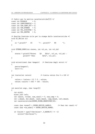 2.6. ESEMPIO DI PROGRAMMA          CAPITOLO 2. IL MIXER E LA GESTIONE DEI CANALI




/* Indici   per la matrice   caratteristiche[][] */
const int   NCANALE      =   0;
const int   CAMPIONABILE =   1;
const int   CAN_CAMP_ATT =   2;
const int   CAN_STEREO   =   3;
const int   VOL_SINISTRO =   4;
const int   VOL_DESTRO   =   5;

/* Qualche funzione utile per la stampa delle caratteristiche */
void SI_NO(int si)
{
    si ? printf("    SI       ") : printf("    NO       ");
}

void STEREO_MONO(int stereo, int vol_sx, int vol_dx)
{
    stereo ? printf("Stereo    %d    %dn", vol_sx, vol_dx) :
             printf(" Mono        %dn", vol_sx);
}

void errore(const char *msgerr)      /* Gestione degli errori */
{
    perror(msgerr);
    exit(-1);
}

int limita(int valore)          /* Limita valore fra 0 e 100 */
{
    valore = (valore < 0) ? 0 : valore;
    return (valore > 100) ? 100 : valore;
}

int main(int argc, char *argv[])
{
   int mixfd;
   mixer_info info;
   int canale, volume, num_canali = 0, num_camp = 0;
   int c_bmask, dev_bmask, canst_bmask, camp_bmask, catt_bmask;
   int caratteristiche[SOUND_MIXER_NRDEVICES][6];

   const char *nome[] = SOUND_DEVICE_LABELS;            /* Nomi dei canali */
   const char *cm_nome[] = SOUND_DEVICE_NAMES;

   if ((mixfd = open("/dev/mixer", O_RDONLY)) == -1)
       errore("/dev/mixer");




                                      32
 