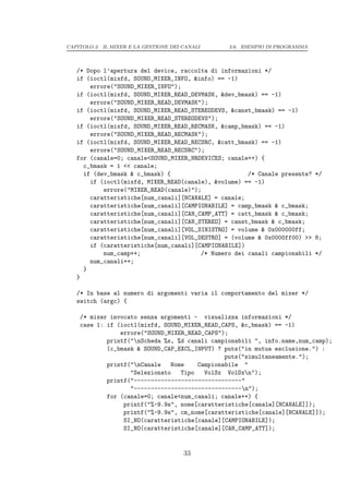CAPITOLO 2. IL MIXER E LA GESTIONE DEI CANALI   2.6. ESEMPIO DI PROGRAMMA




   /* Dopo l’apertura del device, raccolta di informazioni */
   if (ioctl(mixfd, SOUND_MIXER_INFO, &info) == -1)
       errore("SOUND_MIXER_INFO");
   if (ioctl(mixfd, SOUND_MIXER_READ_DEVMASK, &dev_bmask) == -1)
       errore("SOUND_MIXER_READ_DEVMASK");
   if (ioctl(mixfd, SOUND_MIXER_READ_STEREODEVS, &canst_bmask) == -1)
       errore("SOUND_MIXER_READ_STEREODEVS");
   if (ioctl(mixfd, SOUND_MIXER_READ_RECMASK, &camp_bmask) == -1)
       errore("SOUND_MIXER_READ_RECMASK");
   if (ioctl(mixfd, SOUND_MIXER_READ_RECSRC, &catt_bmask) == -1)
       errore("SOUND_MIXER_READ_RECSRC");
   for (canale=0; canale<SOUND_MIXER_NRDEVICES; canale++) {
     c_bmask = 1 << canale;
     if (dev_bmask & c_bmask) {                       /* Canale presente? */
       if (ioctl(mixfd, MIXER_READ(canale), &volume) == -1)
           errore("MIXER_READ(canale)");
       caratteristiche[num_canali][NCANALE] = canale;
       caratteristiche[num_canali][CAMPIONABILE] = camp_bmask & c_bmask;
       caratteristiche[num_canali][CAN_CAMP_ATT] = catt_bmask & c_bmask;
       caratteristiche[num_canali][CAN_STEREO] = canst_bmask & c_bmask;
       caratteristiche[num_canali][VOL_SINISTRO] = volume & 0x000000ff;
       caratteristiche[num_canali][VOL_DESTRO] = (volume & 0x0000ff00) >> 8;
       if (caratteristiche[num_canali][CAMPIONABILE])
           num_camp++;                  /* Numero dei canali campionabili */
       num_canali++;
     }
   }

   /* In base al numero di argomenti varia il comportamento del mixer */
   switch (argc) {

    /* mixer invocato senza argomenti - visualizza informazioni */
    case 1: if (ioctl(mixfd, SOUND_MIXER_READ_CAPS, &c_bmask) == -1)
                errore("SOUND_MIXER_READ_CAPS");
            printf("nScheda %s, %d canali campionabili ", info.name,num_camp);
            (c_bmask & SOUND_CAP_EXCL_INPUT) ? puts("in mutua esclusione.") :
                                               puts("simultaneamente.");
            printf("nCanale   Nome    Campionabile "
                   "Selezionato   Tipo   VolSx VolDxn");
            printf("--------------------------------"
                   "--------------------------------n");
            for (canale=0; canale<num_canali; canale++) {
                 printf("%-9.9s", nome[caratteristiche[canale][NCANALE]]);
                 printf("%-9.9s", cm_nome[caratteristiche[canale][NCANALE]]);
                 SI_NO(caratteristiche[canale][CAMPIONABILE]);
                 SI_NO(caratteristiche[canale][CAN_CAMP_ATT]);


                                       33
 