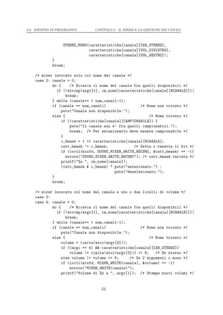2.6. ESEMPIO DI PROGRAMMA       CAPITOLO 2. IL MIXER E LA GESTIONE DEI CANALI




                  STEREO_MONO(caratteristiche[canale][CAN_STEREO],
                              caratteristiche[canale][VOL_SINISTRO],
                              caratteristiche[canale][VOL_DESTRO]);
            }
            break;

    /* mixer invocato solo col nome del canale */
    case 2: canale = 0;
            do {     /* Ricerca il nome del canale fra quelli disponibili */
              if (!strcmp(argv[1], cm_nome[caratteristiche[canale][NCANALE]]))
                   break;
            } while (canale++ < num_canali-1);
            if (canale == num_canali)                 /* Nome non trovato */
                 puts("Canale non disponibile.");
            else {                                        /* Nome trovato */
                 if (!caratteristiche[canale][CAMPIONABILE]) {
                     puts("Il canale non e’ fra quelli campionabili.");
                     break; /* Per selezionarlo deve essere campionabile */
                 }
                 c_bmask = 1 << caratteristiche[canale][NCANALE];
                 catt_bmask ^= c_bmask;            /* Setta o resetta il bit */
                 if (ioctl(mixfd, SOUND_MIXER_WRITE_RECSRC, &catt_bmask) == -1)
                   errore("SOUND_MIXER_WRITE_RECSRC"); /* catt_bmask variata */
                 printf("%s ", cm_nome[canale]);
                 (catt_bmask & c_bmask) ? puts("selezionato.") :
                                          puts("deselezionato.");
            }
            break;

    /* mixer invocato col nome del canale e uno o due livelli di volume */
    case 3:
    case 4: canale = 0;
            do {     /* Ricerca il nome del canale fra quelli disponibili */
              if (!strcmp(argv[1], cm_nome[caratteristiche[canale][NCANALE]]))
                   break;
            } while (canale++ < num_canali-1);
            if (canale == num_canali)                 /* Nome non trovato */
                 puts("Canale non disponibile.");
            else {                                        /* Nome trovato */
                 volume = limita(atoi(argv[2]));
                 if ((argc == 4) && caratteristiche[canale][CAN_STEREO])
                     volume |= limita(atoi(argv[3])) << 8;   /* Se stereo */
                 else volume |= volume << 8;     /* Se 2 argomenti o mono */
                 if (ioctl(mixfd, MIXER_WRITE(canale), &volume) == -1)
                     errore("MIXER_WRITE(canale)");
                 printf("Volume di %s a ", argv[1]); /* Stampa nuovi volumi */


                                   34
 