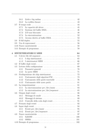 3.6.1 Little e big endian . . . . . .        .   .   .   .   .   .   .   .   .   .   .   .   .   .   .   .   42
          3.6.2 La codiﬁca lineare . . . . . .         .   .   .   .   .   .   .   .   .   .   .   .   .   .   .   .   43
   3.7    Il tempo reale . . . . . . . . . . . . .     .   .   .   .   .   .   .   .   .   .   .   .   .   .   .   .   44
          3.7.1 Le capacit` del driver . . . . .
                              a                        .   .   .   .   .   .   .   .   .   .   .   .   .   .   .   .   45
          3.7.2 Gestione del buﬀer DMA . . .           .   .   .   .   .   .   .   .   .   .   .   .   .   .   .   .   46
          3.7.3 I/O non bloccante . . . . . .          .   .   .   .   .   .   .   .   .   .   .   .   .   .   .   .   48
          3.7.4 La sincronizzazione . . . . . .        .   .   .   .   .   .   .   .   .   .   .   .   .   .   .   .   52
          3.7.5 Accesso diretto al buﬀer DMA           .   .   .   .   .   .   .   .   .   .   .   .   .   .   .   .   53
   3.8    Il full duplex . . . . . . . . . . . . . .   .   .   .   .   .   .   .   .   .   .   .   .   .   .   .   .   55
   3.9    Uso di coprocessori . . . . . . . . . .      .   .   .   .   .   .   .   .   .   .   .   .   .   .   .   .   56
   3.10   Nuove caratteristiche . . . . . . . . .      .   .   .   .   .   .   .   .   .   .   .   .   .   .   .   .   58
   3.11   Esempio di programma . . . . . . . .         .   .   .   .   .   .   .   .   .   .   .   .   .   .   .   .   59

4 SINTETIZZATORI E MIDI                                                                                                 64
  4.1 I device ﬁle del sequencer . . . . . . . . . . . .                   .   .   .   .   .   .   .   .   .   .   .    64
       4.1.1 I chip sintetizzatori . . . . . . . . . . .                   .   .   .   .   .   .   .   .   .   .   .    65
       4.1.2 I sintetizzatori MIDI . . . . . . . . . .                     .   .   .   .   .   .   .   .   .   .   .    66
  4.2 Il buﬀer degli eventi . . . . . . . . . . . . . . .                  .   .   .   .   .   .   .   .   .   .   .    67
  4.3 Lettura della conﬁgurazione . . . . . . . . . .                      .   .   .   .   .   .   .   .   .   .   .    69
       4.3.1 Parametri generali . . . . . . . . . . .                      .   .   .   .   .   .   .   .   .   .   .    70
       4.3.2 Le porte MIDI . . . . . . . . . . . . .                       .   .   .   .   .   .   .   .   .   .   .    71
  4.4 Predisposizione dei chip sintetizzatori . . . . .                    .   .   .   .   .   .   .   .   .   .   .    72
       4.4.1 Caricamento degli algoritmi FM . . . .                        .   .   .   .   .   .   .   .   .   .   .    73
       4.4.2 Caricamento delle patch wavetable . .                         .   .   .   .   .   .   .   .   .   .   .    76
       4.4.3 Caricamento delle sysex patch . . . . .                       .   .   .   .   .   .   .   .   .   .   .    81
  4.5 La temporizzazione . . . . . . . . . . . . . . .                     .   .   .   .   .   .   .   .   .   .   .    81
       4.5.1 La sincronizzazione per /dev/music . .                        .   .   .   .   .   .   .   .   .   .   .    83
       4.5.2 La sincronizzazione per /dev/sequencer                        .   .   .   .   .   .   .   .   .   .   .    85
  4.6 Output degli eventi . . . . . . . . . . . . . . .                    .   .   .   .   .   .   .   .   .   .   .    86
       4.6.1 Messaggi di canale . . . . . . . . . . .                      .   .   .   .   .   .   .   .   .   .   .    86
       4.6.2 Messaggi di sistema . . . . . . . . . . .                     .   .   .   .   .   .   .   .   .   .   .    89
       4.6.3 Controllo della coda degli eventi . . . .                     .   .   .   .   .   .   .   .   .   .   .    91
  4.7 Formato degli eventi . . . . . . . . . . . . . .                     .   .   .   .   .   .   .   .   .   .   .    92
  4.8 Input degli eventi . . . . . . . . . . . . . . . .                   .   .   .   .   .   .   .   .   .   .   .    94
       4.8.1 Eventi per /dev/music . . . . . . . . .                       .   .   .   .   .   .   .   .   .   .   .    95
       4.8.2 Eventi per /dev/sequencer . . . . . . .                       .   .   .   .   .   .   .   .   .   .   .    97
  4.9 Nuove caratteristiche . . . . . . . . . . . . . .                    .   .   .   .   .   .   .   .   .   .   .    97
       4.9.1 SoftOSS . . . . . . . . . . . . . . . . .                     .   .   .   .   .   .   .   .   .   .   .   100
       4.9.2 OSSlib . . . . . . . . . . . . . . . . . .                    .   .   .   .   .   .   .   .   .   .   .   101
  4.10 Esempio di programma . . . . . . . . . . . . .                      .   .   .   .   .   .   .   .   .   .   .   102

                                           iv
 