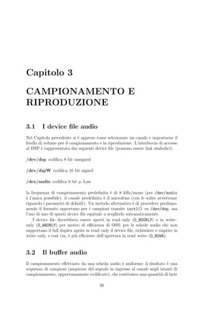 Capitolo 3

CAMPIONAMENTO E
RIPRODUZIONE

3.1      I device ﬁle audio
Nel Capitolo precedente si ` appreso come selezionare un canale e impostarne il
                            e
livello di volume per il campionamento e la riproduzione. L’interfaccia di accesso
al DSP ` rappresentata dai seguenti device ﬁle (possono essere link simbolici):
         e

/dev/dsp codiﬁca 8 bit unsigned

/dev/dspW codiﬁca 16 bit signed

/dev/audio codiﬁca 8 bit µ–Law

la frequenza di campionamento predeﬁnita ` di 8 kHz/mono (per /dev/audio
                                               e
` l’unica possibile), il canale predeﬁnito ` il microfono (con le solite avvertenze
e                                          e
riguardo i parametri di default). Un metodo alternativo ` di procedere predispo-
                                                           e
nendo il formato opportuno per i campioni tramite ioctl() su /dev/dsp, ma
l’uso di uno di questi device ﬁle equivale a sceglierlo automaticamente.
    I device ﬁle dovrebbero essere aperti in read–only (O_RDONLY) o in write–
only (O_WRONLY) per motivi di eﬃcienza di OSS; per le schede audio che non
supportano il full duplex aprire in read–only il device ﬁle, richiudere e riaprire in
write–only, e cos` via, ` pi` eﬃciente dell’apertura in read–write (O_RDWR).
                  ı      e u


3.2      Il buﬀer audio
Il campionamento eﬀettuato da una scheda audio ` uniforme; il risultato ` una
                                                  e                        e
sequenza di campioni (ampiezze del segnale in ingresso al canale negli istanti di
campionamento, opportunamente codiﬁcate), che costituisce una quantit` di byte
                                                                        a

                                         36
 