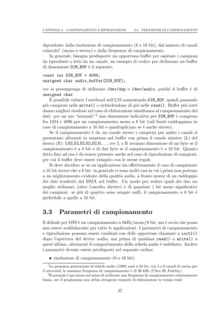 CAPITOLO 3. CAMPIONAMENTO E RIPRODUZIONE                 3.3. PARAMETRI DI CAMPIONAMENTO




dipendente dalla risoluzione di campionamento (8 o 16 bit), dal numero di canali
coinvolti1 (mono o stereo) e dalla frequenza di campionamento.
    In generale, bisogna predisporre un opportuno buﬀer per ospitare i campioni
da riprodurre o letti da un canale; un esempio di codice per dichiarare un buﬀer
di dimensione DIM_BUF ` il seguente:
                        e
const int DIM_BUF = 4096;
unsigned char audio_buffer[DIM_BUF];
ove si presupponga di utilizzare /dev/dsp o /dev/audio, poich´ il buﬀer ` di
                                                                        e          e
unsigned char.
    `
    E possibile ridurre l’overhead nell’I/O aumentando DIM_BUF, quindi passando
pi` campioni nelle write() o richiedendone di pi` nelle read(). Buﬀer pi` corti
  u                                                 u                           u
danno migliori risultati nel caso di elaborazione simultanea al campionamento dei
dati: per un uso “normale”2 una dimensione indicativa per DIM_BUF ` compresae
fra 1024 e 4096 per un campionamento mono a 8 bit (tali limiti raddoppiano in
caso di campionamento a 16 bit e quadruplicano se ` anche stereo).
                                                        e
    Se il campionamento ` da un canale stereo i campioni per ambo i canali si
                            e
presentano alternati in sequenza nel buﬀer con prima il canale sinistro (L) del
destro (R): LRLRLRLRLRLR. . . , ove L o R avranno dimensione di un byte se il
campionamento ` a 8 bit o di due byte se il campionamento ` a 16 bit. Quanto
                  e                                                 e
detto ﬁno ad ora ` da tenere presente anche nel caso di riproduzione di campioni,
                   e
per cui il buﬀer deve essere riempito con le stesse regole.
    Si deve decidere se in un’applicazione sia eﬀettivamente il caso di campionare
a 16 bit invece che a 8 bit: in generale ci sono molti casi in cui i primi non portano
a un miglioramento evidente della qualit` audio, a fronte invece di un raddoppio
                                             a
dei dati trasferiti dal DMA nel buﬀer. Un modo per vedere quali dei due sia
meglio utilizzare (oltre l’ascolto diretto) ` di guardare i bit meno signiﬁcativi
                                               e
dei campioni: se pi` di quattro sono sempre nulli, il campionamento a 8 bit `
                     u                                                               e
preferibile a quello a 16 bit.


3.3       Parametri di campionamento
Il default per OSS ` un campionamento a 8kHz/mono/8 bit, ma ` ovvio che possa
                   e                                             e
non essere soddisfacente per tutte le applicazioni. I parametri di campionamento
e riproduzione possono essere cambiati con delle opportune chiamate a ioctl()
dopo l’apertura del device audio, ma prima di qualsiasi read() o write() a
quest’ultimo, altrimenti il comportamento della scheda audio ` indeﬁnito. Inoltre
                                                              e
i parametri devono essere predisposti nel seguente ordine:
    • risoluzione di campionamento (8 o 16 bit)
   1
      La prossima generazione di schede audio (1999) sar` a 24 bit, con 4 o 6 canali di uscita per
                                                              a
il surround; la massima frequenza di campionamento ` di 96 kHz (Ultra Hi–Fidelity)
                                                            e
    2
      Il normale ` qui inteso nel senso di utilizzare una frequenza di campionamento relativamente
                 e
bassa, ove il programma non abbia stringenti requisiti di elaborazione in tempo reale

                                               37
 
