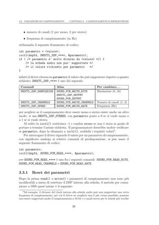 3.3. PARAMETRI DI CAMPIONAMENTO             CAPITOLO 3. CAMPIONAMENTO E RIPRODUZIONE




    • numero di canali (1 per mono, 2 per stereo)

    • frequenza di campionamento (in Hz)
utilizzando il seguente frammento di codice:

int parametro = <valore>;
ioctl(dspfd, SNDCTL_DSP_****, &parametro);
if ( /* parametro e’ molto diverso da <valore> */) {
    /* la scheda audio non puo’ supportare */
    /* il valore richiesto per parametro   */
}

infatti il driver ritorna in parametro il valore che pu` supportare rispetto a quanto
                                                       o
richiesto; SNDCTL_DSP_**** ` uno dei seguenti:
                                e
 Comandi                         Alias                              Per cambiare. . .
 SNDCTL_DSP_SAMPLESIZE           SOUND_PCM_WRITE_BITS               Risoluzione (8, 16)
                                 SNDCTL_DSP_SETFMT
                                 SOUND_PCM_SETFMT
 SNDCTL_DSP_CHANNELS             SOUND_PCM_WRITE_CHANNELS           Numero di canali (1, 2)
 SNDCTL_DSP_SPEED                SOUND_PCM_WRITE_RATE               Frequenza (Hz)

per scegliere se il campionamento deve essere mono o stereo esiste anche un altro
modo: si usa SNDCTL_DSP_STEREO, con parametro posto a 0 se si vuole mono o
a 1 se si vuole stereo.
    Al solito la ioctl() restituisce -1 e cambia errno se non ` stata in grado di
                                                                  e
portare a termine l’azione richiesta. Il programmatore dovrebbe inoltre veriﬁcare
se parametro, dopo la chiamata a ioctl(), soddisfa i requisiti voluti3 .
    Per interrogare il driver riguardo il valore per un parametro di campionamento,
con signiﬁcato analogo ai relativi comandi di predisposizione, si pu` usare il
                                                                          o
seguente frammento di codice:
int parametro;
ioctl(dspfd, SOUND_PCM_READ_****, &parametro);
ove SOUND_PCM_READ_**** ` uno fra i seguenti comandi: SOUND_PCM_READ_BITS,
                        e
SOUND_PCM_READ_CHANNELS e SOUND_PCM_READ_RATE.

3.3.1      Reset dei parametri
Dopo la prima read() o write() i parametri di campionamento non sono pi`      u
modiﬁcabili a meno di resettare il DSP interno alla scheda; il metodo per comu-
nicare a OSS quest’azione ` il seguente:
                          e
   3
    Ad esempio, il divisore del clock interno alla scheda audio pu` non supportare una certa
                                                                    o
frequenza di campionamento, per cui il driver ne sceglier` una il pi` vicino possibile; possono
                                                          a           u
non essere supportati anche il campionamento a 16 bit o i canali stereo per le schede pi` vecchie
                                                                                        u

                                               38
 