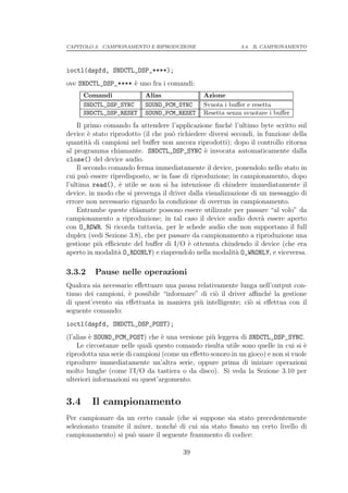 CAPITOLO 3. CAMPIONAMENTO E RIPRODUZIONE                    3.4. IL CAMPIONAMENTO




ioctl(dspfd, SNDCTL_DSP_****);
ove SNDCTL_DSP_**** ` uno fra i comandi:
                    e
      Comandi              Alias               Azione
      SNDCTL_DSP_SYNC      SOUND_PCM_SYNC      Svuota i buﬀer e resetta
      SNDCTL_DSP_RESET     SOUND_PCM_RESET     Resetta senza svuotare i buﬀer

    Il primo comando fa attendere l’applicazione ﬁnch´ l’ultimo byte scritto sul
                                                         e
device ` stato riprodotto (il che pu` richiedere diversi secondi, in funzione della
         e                           o
quantit` di campioni nel buﬀer non ancora riprodotti); dopo il controllo ritorna
         a
al programma chiamante. SNDCTL_DSP_SYNC ` invocata automaticamente dalla
                                                 e
close() del device audio.
    Il secondo comando ferma immediatamente il device, ponendolo nello stato in
cui pu` essere ripredisposto, se in fase di riproduzione; in campionamento, dopo
        o
l’ultima read(), ` utile se non si ha intenzione di chiudere immediatamente il
                  e
device, in modo che si prevenga il driver dalla visualizzazione di un messaggio di
errore non necessario riguardo la condizione di overrun in campionamento.
    Entrambe queste chiamate possono essere utilizzate per passare “al volo” da
campionamento a riproduzione; in tal caso il device audio dovr` essere aperto
                                                                    a
con O_RDWR. Si ricorda tuttavia, per le schede audio che non supportano il full
duplex (vedi Sezione 3.8), che per passare da campionamento a riproduzione una
gestione pi` eﬃciente del buﬀer di I/O ` ottenuta chiudendo il device (che era
            u                              e
aperto in modalit` O_RDONLY) e riaprendolo nella modalit` O_WRONLY, e viceversa.
                  a                                        a

3.3.2    Pause nelle operazioni
Qualora sia necessario eﬀettuare una pausa relativamente lunga nell’output con-
tinuo dei campioni, ` possibile “informare” di ci` il driver aﬃnch´ la gestione
                     e                           o                 e
di quest’evento sia eﬀettuata in maniera pi` intelligente; ci` si eﬀettua con il
                                            u                o
seguente comando:
ioctl(dspfd, SNDCTL_DSP_POST);
(l’alias ` SOUND_PCM_POST) che ` una versione pi` leggera di SNDCTL_DSP_SYNC.
         e                       e               u
    Le circostanze nelle quali questo comando risulta utile sono quelle in cui si `
                                                                                  e
riprodotta una serie di campioni (come un eﬀetto sonoro in un gioco) e non si vuole
riprodurre immediatamente un’altra serie, oppure prima di iniziare operazioni
molto lunghe (come l’I/O da tastiera o da disco). Si veda la Sezione 3.10 per
ulteriori informazioni su quest’argomento.


3.4     Il campionamento
Per campionare da un certo canale (che si suppone sia stato precedentemente
selezionato tramite il mixer, nonch´ di cui sia stato ﬁssato un certo livello di
                                   e
campionamento) si pu` usare il seguente frammento di codice:
                       o

                                        39
 