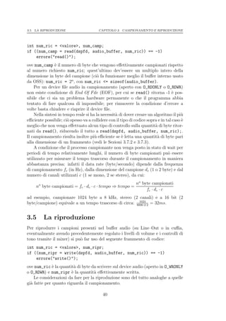 3.5. LA RIPRODUZIONE                    CAPITOLO 3. CAMPIONAMENTO E RIPRODUZIONE




int num_ric = <valore>, num_camp;
if ((num_camp = read(dspfd, audio_buffer, num_ric)) == -1)
    errore("read()");
ove num_camp ` il numero di byte che vengono eﬀettivamente campionati rispetto
                e
al numero richiesto num_ric; quest’ultimo dev’essere un multiplo intero della
dimensione in byte del campione (ci` fa funzionare meglio il buﬀer interno usato
                                        o
                         n
da OSS): num_ric = 2 , con num_ric <= sizeof(audio_buffer).
    Per un device ﬁle audio in campionamento (aperto con O_RDONLY o O_RDWR)
non esiste condizione di End Of File (EOF), per cui se read() ritorna -1 ` pos-    e
sibile che ci sia un problema hardware permanente o che il programma abbia
tentato di fare qualcosa di impossibile; per rimuovere la condizione d’errore a
volte basta chiudere e riaprire il device ﬁle.
    Nella sintesi in tempo reale si ha la necessit` di dover creare un algoritmo il pi`
                                                  a                                     u
eﬃciente possibile; ci` spesso va a collidere con il tipo di codice sopra e in tal caso `
                       o                                                                e
meglio che non venga eﬀettuato alcun tipo di controllo sulla quantit` di byte ritor-
                                                                        a
nati da read(), riducendo il tutto a read(dspfd, audio_buffer, num_ric);.
Il campionamento risulta inoltre pi` eﬃciente se ` letta una quantit` di byte pari
                                      u               e                  a
alla dimensione di un frammento (vedi le Sezioni 3.7.2 e 3.7.3).
    A condizione che il processo campionante non venga posto in stato di wait per
periodi di tempo relativamente lunghi, il numero di byte campionati pu` essere  o
utilizzato per misurare il tempo trascorso durante il campionamento in maniera
abbastanza precisa: infatti il data rate (byte/secondo) dipende dalla frequenza
di campionamento fc (in Hz), dalla dimensione del campione dc (1 o 2 byte) e dal
numero di canali utilizzati c (1 se mono, 2 se stereo), da cui:

      o                                                no byte campionati
     n byte campionati = fc · dc · c · tempo ⇒ tempo =
                                                            fc · dc · c
ad esempio, campionare 1024 byte a 8 kHz, stereo (2 canali) e a 16 bit (2
                                                         1024
byte/campione) equivale a un tempo trascorso di circa: 8000·2·2 = 32ms.


3.5       La riproduzione
Per riprodurre i campioni presenti nel buﬀer audio (su Line–Out o in cuﬃa,
eventualmente avendo precedentemente regolato i livelli di volume e i controlli di
tono tramite il mixer) si pu` far uso del seguente frammento di codice:
                            o
int num_ric = <valore>, num_ripr;
if ((num_ripr = write(dspfd, audio_buffer, num_ric)) == -1)
    errore("write()");
ove num_ric ` la quantit` di byte da scrivere sul device audio (aperto in O_WRONLY
              e           a
o O_RDWR) e num_ripr ` la quantit` eﬀettivamente scritta.
                        e           a
    Le considerazioni da fare per la riproduzione sono del tutto analoghe a quelle
gi` fatte per quanto riguarda il campionamento.
  a

                                           40
 