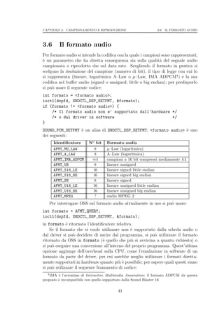 CAPITOLO 3. CAMPIONAMENTO E RIPRODUZIONE                       3.6. IL FORMATO AUDIO




3.6        Il formato audio
Per formato audio si intende la codiﬁca con la quale i campioni sono rappresentati;
` un parametro che ha diretta conseguenza sia sulla qualit` del segnale audio
e                                                             a
campionato o riprodotto che sul data rate. Scegliendo il formato in pratica si
scelgono la risoluzione del campione (numero di bit), il tipo di legge con cui lo
si rappresenta (lineare, logaritmica A–Law o µ–Law, IMA ADPCM4 ) e la sua
codiﬁca nel buﬀer audio (signed o unsigned, little o big endian); per predisporlo
si pu` usare il seguente codice:
     o
int formato = <formato audio>;
ioctl(dspfd, SNDCTL_DSP_SETFMT, &formato);
if (formato != <formato audio>) {
    /* Il formato audio non e’ supportato dall’hardware */
    /* o dal driver in software                         */
}
SOUND_PCM_SETFMT ` un alias di SNDCTL_DSP_SETFMT; <formato audio> ` uno
                 e                                                e
dei seguenti:
        Identiﬁcatore     No bit   Formato audio
        AFMT_MU_LAW         8      µ–Law (logaritmica)
        AFMT_A_LAW          8      A–Law (logaritmica)
        AFMT_IMA_ADPCM     ≈4      campioni a 16 bit compressi mediamente 4:1
        AFMT_U8             8      lineare unsigned
        AFMT_S16_LE        16      lineare signed little endian
        AFMT_S16_BE        16      lineare signed big endian
        AFMT_S8             8      lineare signed
        AFMT_U16_LE        16      lineare unsigned little endian
        AFMT_U16_BE        16      lineare unsigned big endian
        AFMT_MPEG           ?      audio MPEG 2
      Per interrogare OSS sul formato audio attualmente in uso si pu` usare:
                                                                    o
int formato = AFMT_QUERY;
ioctl(dspfd, SNDCTL_DSP_SETFMT, &formato);
in formato ` ritornato l’identiﬁcatore relativo.
             e
    Se il formato che si vuole utilizzare non ` supportato dalla scheda audio o
                                               e
dal driver si pu` decidere di uscire dal programma, si pu` utilizzare il formato
                 o                                          o
ritornato da OSS in formato (` quello che pi` si avvicina a quanto richiesto) o
                                 e             u
si pu` eseguire una conversione all’interno del proprio programma. Quest’ultima
     o
opzione aggiunge dell’overhead sulla CPU, come l’emulazione in software di un
formato da parte del driver, per cui sarebbe meglio utilizzare i formati diretta-
mente supportati in hardware quanto pi` ` possibile; per sapere quali questi siano
                                         ue
si pu` utilizzare il seguente frammento di codice:
     o
  4
    IMA ` l’acronimo di Interactive Multimedia Association; il formato ADPCM da questa
         e
proposto ` incompatibile con quello supportato dalla Sound Blaster 16
         e

                                         41
 