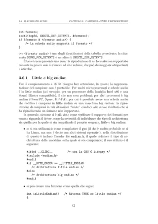 3.6. IL FORMATO AUDIO                  CAPITOLO 3. CAMPIONAMENTO E RIPRODUZIONE




int formato;
ioctl(dspfd, SNDCTL_DSP_GETFMTS, &formato);
if (formato & <formato audio>) {
    /* La scheda audio supporta il formato */
}
ove <formato audio> ` uno degli identiﬁcatori della tabella precedente; la chia-
                         e
mata SOUND_PCM_GETFMTS ` un alias di SNDCTL_DSP_GETFMTS.
                             e
    ` bene tenere presente una cosa: la riproduzione di un formato non supportato
    E
consiste in genere solo in rumore ad alto volume, che pu` danneggiare altoparlanti
                                                        o
e orecchie.

3.6.1     Little e big endian
Con il campionamento a 16 bit bisogna fare attenzione, in quanto la rappresen-
tazione del campione non ` portabile. Per molti microprocessori e schede audio
                             e
` in little endian (ad esempio, per un processore della famiglia Intel x86 e una
e
Sound Blaster compatibile), il che non crea problemi; per altri processori ` bige
endian (PowerPC, Sparc, HP–PA), per cui ` possibile avere una scheda audio
                                                e
che codiﬁca i campioni in little endian su una macchina big endian: la ripro-
duzione di campioni in tali situazioni “miste” conduce allo stesso risultato che si
ha riproducendo un formato non supportato.
    In generale, siccome si ` gi` visto come veriﬁcare il supporto dei formati per
                             e a
quanto riguarda il driver, sorge la necessit` di individuare che tipo di architettura
                                            a
sia quella per la quale si sta compilando il proprio sorgente, little o big endian:
   • se si sta utilizzando come compilatore il gcc (il che ` molto probabile se si
                                                           e
     ha Linux, ma non ` detto con altri sistemi operativi), nella distribuzione
                          e
     di questo ` incluso l’header ﬁle endian.h, il quale deﬁnisce il tipo di ar-
                e
     chitettura della macchina sulla quale si sta compilando; il suo utilizzo ` il
                                                                              e
     seguente:

      #ifdef __GLIBC__         /* con la GNU C library */
      #include <endian.h>
      #endif
      #if __BYTE_ORDER == __LITTLE_ENDIAN
         /* Architettura little endian */
      #else
         /* Architettura big endian */
      #endif

   • si pu` creare una funzione come quella che segue:
          o

      int isLittleEndian()         /* Ritorna TRUE se little endian */
      {

                                         42
 