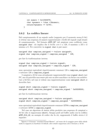 CAPITOLO 3. CAMPIONAMENTO E RIPRODUZIONE                            3.6. IL FORMATO AUDIO




           int numero = 0x12345678;
           char *pnumero = (char *)&numero;
           return(*pnumero == 0x78);
       }


3.6.2      La codiﬁca lineare
Dal campionamento di un segnale audio (supposto per il momento mono/8 bit)
si ottiene una sequenza di numeri rappresentante i livelli del segnale negli istanti
di campionamento. Nel formato AFMT_U85 tali ampiezze sono codiﬁcate come
unsigned char: ci` implica che il livello zero ` a 128, il massimo a 255 e il
                    o                           e
minimo a 0. Per convertire in signed char si pu` usare:
                                                o

unsigned char campione_unsigned = <valore unsigned>;
signed char campione_signed = campione_unsigned ^ 128;

per fare la trasformazione inversa:

signed char campione_signed = <valore signed>;
unsigned char campione_unsigned = campione_signed ^ 128;

sono operazioni equivalenti rispettivamente sommare 128 a campione_unsigned
e sottrarre 128 a campione_signed.
    I campioni a 16 bit sono attualmente rappresentabili come signed short (nei
PC, ma ci` potrebbe non essere pi` vero su altre macchine o in futuro con architet-
          o                         u
ture a 64 bit); nel caso si volesse una rappresentazione come unsigned short si
dovrebbe fare:

signed short campione_signed = <valore signed>;
unsigned short campione_unsigned = campione_signed ^ 0x00008000;

per fare la trasformazione inversa:

unsigned short campione_unsigned = <valore unsigned>;
signed short campione_signed = campione_unsigned ^ 0x00008000;

sono operazioni equivalenti rispettivamente sommare 32768 a campione_unsigned
e sottrarre 32768 a campione_signed.
    Nel caso un algoritmo di sintesi abbia prodotto una sequenza di campioni a
16 bit (che si supporranno short), bisogna porli nel buﬀer audio con la codiﬁca
AFMT_S16_LE; un esempio di codice che fa ci`, supponendo il buﬀer stereo ` il
                                              o                             e
seguente:
   5
    Questo ` il formato “standard Sound Blaster”, nel senso che la maggior parte delle schede
            e
audio lo supporta in hardware di default; altre schede supportano solo il formato a 16 bit

                                             43
 
