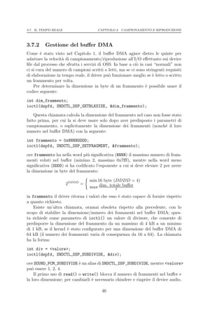 3.7. IL TEMPO REALE                    CAPITOLO 3. CAMPIONAMENTO E RIPRODUZIONE




3.7.2     Gestione del buﬀer DMA
Come ` stato visto nel Capitolo 1, il buﬀer DMA agisce dietro le quinte per
        e
adattare la velocit` di campionamento/riproduzione all’I/O eﬀettuato sui device
                   a
ﬁle dal processo che sfrutta i servizi di OSS. In base a ci` in casi “normali” non
                                                            o
ci si cura del numero di campioni scritti o letti, ma se ci sono stringenti requisiti
di elaborazione in tempo reale, il driver pu` funzionare meglio se ` letto o scritto
                                            o                        e
un frammento per volta.
    Per determinare la dimensione in byte di un frammento ` possibile usare il
                                                                e
codice seguente:
int dim_frammento;
ioctl(dspfd, SNDCTL_DSP_GETBLKSIZE, &dim_frammento);
    Questa chiamata calcola la dimensione del frammento nel caso non fosse stato
fatto prima, per cui la si deve usare solo dopo aver predisposto i parametri di
campionamento, o esplicitamente la dimensione dei frammenti (nonch´ il loro
                                                                       e
numero nel buﬀer DMA) con la seguente:

int frammento = 0xNNNNDDDD;
ioctl(dspfd, SNDCTL_DSP_SETFRAGMENT, &frammento);

ove frammento ha nella word pi` signiﬁcativa (NNNN) il massimo numero di fram-
                               u
menti voluti nel buﬀer (minimo 2, massimo 0x7ﬀf), mentre nella word meno
signiﬁcativa (DDDD) si ha codiﬁcato l’esponente a cui si deve elevare 2 per avere
la dimensione in byte del frammento:

                                  min 16 byte (DDDD = 4)
                      2DDDD =
                                  max dim. totale buﬀer
                                               2

in frammento il driver ritorna i valori che esso ` stato capace di fornire rispetto
                                                 e
a quanto richiesto.
    Esiste un’altra chiamata, oramai obsoleta rispetto alla precedente, con lo
scopo di stabilire la dimensione/numero dei frammenti nel buﬀer DMA; ques-
ta richiede come parametro di ioctl() un valore di divisore, che consente di
predisporre la dimensione del frammento da un massimo di 4 kB a un minimo
di 1 kB, se il kernel ` stato conﬁgurato per una dimensione del buﬀer DMA di
                      e
64 kB (il numero dei frammenti varia di conseguenza da 16 a 64). La chiamata
ha la forma:
int div = <valore>;
ioctl(dspfd, SNDCTL_DSP_SUBDIVIDE, &div);
ove SOUND_PCM_SUBDIVIDE ` un alias di SNDCTL_DSP_SUBDIVIDE, mentre <valore>
                           e
pu` essere 1, 2, 4.
   o
    Il primo uso di read() o write() blocca il numero di frammenti nel buﬀer e
la loro dimensione; per cambiarli ` necessario chiudere e riaprire il device audio,
                                  e

                                         46
 
