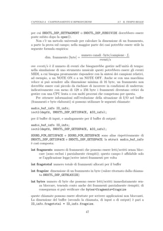 CAPITOLO 3. CAMPIONAMENTO E RIPRODUZIONE                        3.7. IL TEMPO REALE




per cui SNDCTL_DSP_SETFRAGMENT o SNDCTL_DSP_SUBDIVIDE dovrebbero essere
poste subito dopo la open().
   Non c’` un metodo universale per calcolare la dimensione di un frammento,
          e
a parte la prova sul campo; nella maggior parte dei casi potrebbe essere utile la
seguente formula empirica:
                                    numero canali · byte/campione · fc
          dim. frammento [byte] =
                                                eventi/s
ove eventi/s ` il numero di eventi che bisognerebbe gestire nell’unit` di tempo:
              e                                                       a
nella simulazione di uno strumento musicale questi potrebbero essere gli eventi
MIDI, a cui bisogna prontamente rispondere con la sintesi dei campioni relativi,
ad esempio, a un NOTE ON o a un NOTE OFF. Anche se con una macchina
veloce si pu` scendere alla dimensione minima di 16 byte, un frammento non
             o
dovrebbe essere cos` piccolo da rischiare di incorrere in condizioni di underrun:
                    ı
indicativamente con meno di 128 o 256 byte i frammenti diventano critici da
gestire con una CPU lenta o con molti processi che competono per questa.
    Per ottenere informazioni sull’evoluzione della situazione di I/O nel buﬀer
(frammenti e byte elaborati) si possono utilizzare le seguenti chiamate:
audio_buf_info IO_info;
ioctl(dspfd, SNDCTL_DSP_GETISPACE, &IO_info);
per il buﬀer di input, e analogamente per il buﬀer di output:
audio_buf_info IO_info;
ioctl(dspfd, SNDCTL_DSP_GETOSPACE, &IO_info);
SOUND_PCM_GETISPACE e SOUND_PCM_GETOSPACE sono alias rispettivamente di
SNDCTL_DSP_GETISPACE e SNDCTL_DSP_GETOSPACE; la struct audio_buf_info
` cos` composta:
e    ı
int fragments numero di frammenti che possono essere letti/scritti senza bloc-
      care (sono esclusi i parzialmente riempiti); questo campo ` aﬃdabile solo
                                                                e
      se l’applicazione legge/scrive interi frammenti per volta

int fragstotal numero totale di frammenti allocati per il buﬀer

int fragsize dimensione di un frammento in byte (valore ritornato dalla chiama-
      ta SNDCTL_DSP_GETBLKSIZE)

int bytes numero di byte che possono essere letti/scritti immediatamente sen-
     za bloccare, tenendo conto anche dei frammenti parzialmente riempiti; di
     conseguenza si pu` veriﬁcare che bytes>fragments*fragsize
                       o
queste chiamate possono essere sfruttate per scrivere applicazioni non bloccanti.
La dimensione del buﬀer (secondo la chiamata, di input o di output) ` pari a
                                                                         e
IO_info.fragstotal * IO_info.fragsize.

                                       47
 