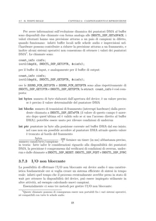 3.7. IL TEMPO REALE                       CAPITOLO 3. CAMPIONAMENTO E RIPRODUZIONE




    Per avere informazioni sull’evoluzione dinamica dei puntatori DMA al buﬀer
sono disponibili due chiamate con forma analoga alle SNDCTL_DSP_GETxSPACE; i
valori ritornati hanno una precisione attorno a un paio di campioni in difetto,
quando funzionano: infatti buﬀer locali nelle schede audio e imprecisioni nel-
l’hardware possono contribuire a ridurre la precisione attorno a un frammento, e
inoltre alcuni sistemi operativi non consentono di ottenere i valori dei puntatori
DMA7 . Le chiamate sono:
count_info cinfo;
ioctl(dspfd, SNDCTL_DSP_GETIPTR, &cinfo);
per il buﬀer di input, e analogamente per il buﬀer di output:
count_info cinfo;
ioctl(dspfd, SNDCTL_DSP_GETOPTR, &cinfo);
ove le SOUND_PCM_GETIPTR e SOUND_PCM_GETOPTR sono alias rispettivamente di
SNDCTL_DSP_GETIPTR e SNDCTL_DSP_GETOPTR; la struct count_info ` cos` com-
                                                                e   ı
posta:
int bytes numero di byte elaborati dall’apertura del device; ` un valore preciso
                                                             e
     se ` preciso il valore determinabile del puntatore DMA
        e
int blocks numero di transizioni di frammento (interrupt hardware) dalla prece-
     dente chiamata a SNDCTL_DSP_GETxPTR (il valore di questo campo ` azzer-
                                                                         e
     ato dopo quest’ultima ed ` valido solo se si usa l’accesso diretto al buﬀer
                               e
     DMA); potrebbe essere usato per rilevare condizioni di underrun
int ptr puntatore in byte alla posizione corrente nel buﬀer DMA dal suo inizio;
      nel caso non sia possibile accedere al puntatore DMA attuale questo valore
      ` troncato al bordo del frammento
      e
              bytes             · 1000 fornisce un timer (in ms) abbastanza preciso,
numero canali·byte/campione fc
in teoria: fatte salve le considerazioni riguardo alla disponibilit` dei puntatori
                                                                    a
DMA, la precisione ` compromessa dal veriﬁcarsi di condizioni di overrun, under-
                     e
run e dalle chiamate a SNDCTL_DSP_RESET, SNDCTL_DSP_POST e SNDCTL_DSP_SYNC.

3.7.3      I/O non bloccante
La possibilit` di eﬀettuare l’I/O non bloccante sui device audio ` una caratter-
              a                                                  e
istica fondamentale ove si voglia creare un sistema eﬃciente di sintesi in tempo
reale: infatti quel tempo che il processo eventualmente avrebbe perso in stato di
wait per ottenere la disponibilit` del device, pu` essere impiegato utilmente in
                                  a               o
altre attivit`, ad esempio calcolando nuovi campioni.
             a
    Essenzialmente ci sono tre metodi per gestire l’I/O non bloccante:
   7
    Queste chiamate possono di conseguenza essere non portabili fra i vari sistemi operativi,
n´ compatibili con tutte le schede audio
 e

                                             48
 