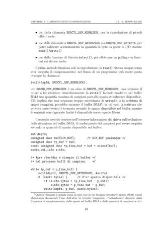 CAPITOLO 3. CAMPIONAMENTO E RIPRODUZIONE                                3.7. IL TEMPO REALE




    • uso della chiamata SNDCTL_DSP_NONBLOCK, per la riproduzione di piccoli
      eﬀetti audio

    • uso delle chiamate a SNDCTL_DSP_GETxSPACE o a SNDCTL_DSP_GETxPTR, per
      poter calibrare accuratamente la quantit` di byte da porre in I/O tramite
                                              a
      read()/write()

    • uso della funzione di libreria select(), per eﬀettuare un polling con time–
      out sui device audio

   Il primo metodo funziona solo in riproduzione, la read() ritorna sempre senza
aver eseguito il campionamento; nel ﬂusso di un programma pu` essere posta
                                                                  o
ovunque la chiamata:

ioctl(dspfd, SNDCTL_DSP_NONBLOCK);

ove SOUND_PCM_NONBLOCK ` un alias di SNDCTL_DSP_NONBLOCK; essa istruisce il
                           e
driver a far ritornare immediatamente la write() facendo trasferire nel buﬀer
DMA una quantit` massima di campioni pari allo spazio attualmente disponibile.
                   a
Ci` implica che una sequenza troppo ravvicinata di write(), o la scrittura di
   o
troppi campioni, potrebbe saturare il buﬀer DMA8 ; in tal caso la scrittura che
provoca quest’evento ` troncata secondo lo spazio disponibile nel buﬀer, mentre
                      e
le seguenti sono ignorate ﬁnch´ ` disponibile nuovo spazio libero.
                              ee

    Il secondo metodo consiste nell’ottenere informazioni dal driver sull’evoluzione
della situazione nel buﬀer DMA; il trasferimento dei campioni pu` essere eseguito
                                                                   o
secondo la quantit` di spazio disponibile nel buﬀer:
                   a

int dspfd;
unsigned char buf[DIM_BUF];       /* DIM_BUF qualunque */
unsigned char *p_buf = buf;
const unsigned char *p_fine_buf = buf + sizeof(buf);
audio_buf_info ainfo;

/* Apre /dev/dsp e riempie il buffer */
/* del processo buf[] di campioni    */

while (p_buf < p_fine_buf) {
    ioctl(dspfd, SNDCTL_DSP_GETOSPACE, &ainfo);
    if (ainfo.bytes) {      /* C’e’ spazio disponibile */
        if (ainfo.bytes > (p_fine_buf - p_buf))
            ainfo.bytes = p_fine_buf - p_buf;
        write(dspfd, p_buf, ainfo.bytes);
   8
    Questa chiamata ` quindi usata in quei casi in cui bisogna riprodurre piccoli eﬀetti sonori
                    e
abbastanza distanziati l’uno dall’altro in termini temporali; l’“abbastanza” dipende dalla
frequenza di campionamento, dallo spazio nel buﬀer DMA e dalla quantit` di campioni scritti
                                                                         a

                                              49
 