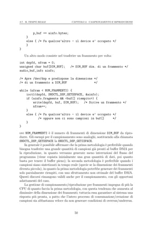 3.7. IL TEMPO REALE                  CAPITOLO 3. CAMPIONAMENTO E RIPRODUZIONE




          p_buf += ainfo.bytes;
     }
     else { /* Fa qualcos’altro - il device e’ occupato */
     }
}

    Un altro modo consiste nel trasferire un frammento per volta:

int dspfd, nfram = 0;
unsigned char buf[DIM_BUF];         /* DIM_BUF dim. di un frammento */
audio_buf_info ainfo;

/* Apre /dev/dsp e predispone la dimensione */
/* di un frammento a DIM_BUF                */

while (nfram < NUM_FRAMMENTI) {
    ioctl(dspfd, SNDCTL_DSP_GETOSPACE, &ainfo);
    if (ainfo.fragments && <buf[] riempito>) {
        write(dspfd, buf, DIM_BUF);   /* Scrive un frammento */
        nfram++;
    }
    else { /* Fa qualcos’altro - il device e’ occupato */
           /* oppure non ci sono campioni in buf[]     */
    }
}

ove NUM_FRAMMENTI ` il numero di frammenti di dimensione DIM_BUF da ripro-
                      e
durre. Gli esempi per il campionamento sono analoghi, sostituendo alla chiamata
SNDCTL_DSP_GETOSPACE la SNDCTL_DSP_GETISPACE.
    In generale ` possibile aﬀermare che la prima metodologia ` preferibile quando
                e                                             e
bisogna trasferire una grande quantit` di campioni gi` pronti al buﬀer DMA per
                                       a               a
la riproduzione, in quanto verranno generate meno interruzioni del ﬂusso del
programma (viene copiata inizialmente una gran quantit` di dati, poi quanto
                                                            a
basta per tenere il buﬀer pieno); la seconda metodologia ` preferibile quando i
                                                            e
campioni siano sintetizzati in tempo reale (specie se la dimensione dei frammenti
diventa piccola), in quanto la prima metodologia potrebbe generare dei frammenti
solo parzialmente riempiti, con uno sfruttamento non ottimale del buﬀer DMA.
Questi discorsi rimangono validi anche per il campionamento, con gli opportuni
adattamenti del caso.
    La gestione di campionamento/riproduzione per frammenti impegna di pi` la  u
CPU di quanto faccia la prima metodologia, con questa tendenza che aumenta al
diminuire della dimensione dei frammenti; tuttavia essa garantisce al sistema una
risposta pi` pronta, a patto che l’intero processo di consumazione/creazione di
           u
campioni sia abbastanza veloce da non generare condizioni di overrun/underrun.


                                       50
 