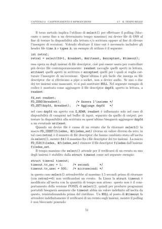 CAPITOLO 3. CAMPIONAMENTO E RIPRODUZIONE                        3.7. IL TEMPO REALE




    Il terzo metodo implica l’utilizzo di select() per eﬀettuare il polling (bloc-
cante o meno ﬁno a un determinato tempo massimo) sui device ﬁle di OSS al
ﬁne di testare la disponibilit` alla lettura e/o scrittura oppure al ﬁne di rilevare
                              a
l’insorgere di eccezioni. Volendo sfruttare il time–out ` necessario includere gli
                                                          e
header ﬁle time.h e types.h; un esempio di utilizzo ` il seguente:
                                                        e
int retval;
retval = select(fd+1, &readset, &writeset, &exceptset, &timeout);
essa opera su degli insiemi di ﬁle descriptor, cio` pu` essere usata per controllare
                                                  e o
pi` device ﬁle contemporaneamente: readset raccoglie quelli aperti in lettura,
  u
writeset quelli aperti in scrittura e exceptset quelli per i quali si voglia cat-
turare l’insorgere di un’eccezione. Quest’ultima ` pi` facile che insorga su ﬁle
                                                     e u
descriptor che si riferiscano a pipe o socket, non a device audio. Se uno o due
dei tre insiemi sono mancanti, vi si pu` sostituire NULL. Nel seguente esempio di
                                        o
codice ` mostrato come aggiungere il ﬁle descriptor dspfd, aperto in lettura, a
        e
readset:
fd_set readset;
FD_ZERO(&readset);               /* Azzera l’insieme */
FD_SET(dspfd, &readset);         /* Aggiunge dspfd   */
nel caso dspfd sia aperto con O_RDWR, readset ` inﬂuenzato solo nel caso di
                                                      e
disponibilit` di campioni nel buﬀer di input, separato da quello di output; per
            a
testare la disponibilit` alla scrittura su quest’ultimo bisogner` aggiungere dspfd
                       a                                        a
a un eventuale writeset.
    Quando un device ﬁle ` causa di un evento che fa ritornare select() la
                              e
macro FD_ISSET(filedes, &filedes_set) ritorna un valore diverso da zero; in
tal caso retval ` il numero di ﬁle descriptor che hanno cambiato stato all’uscita
                 e
da select(), mentre fd ` il massimo fra i ﬁle descriptor dei tre insiemi. La macro
                          e
FD_CLR(filedes, &filedes_set) rimuove il ﬁle descriptor filedes dall’insieme
filedes_set.
    Il tempo massimo che select() attende per il veriﬁcarsi di un evento su uno
degli insiemi ` stabilito dalla struct timeout come nel seguente esempio:
              e
struct timeval timeout;
timeout.tv_sec = 1;            /* secondi      */
timeout.tv_usec = 500;         /* microsecondi */
in questo caso select() attenderebbe al massimo 1.5 secondi prima di ritornare
(con retval==0) non veriﬁcandosi un evento. In Linux la struct timeout `           e
modiﬁcata all’uscita con la quantit` di tempo non atteso: questo non ` il com-
                                    a                                     e
portamento della versione POSIX di select(), quindi per produrre programmi
portabili bisogner` assumere che timeout abbia un valore indeﬁnito all’uscita da
                   a
questo, reinizializzandola prima del riutilizzo. Un NULL al posto di &timeout fa
attendere indeﬁnitamente il veriﬁcarsi di un evento sugli insiemi, mentre il polling
` non bloccante ponendo:
e

                                        51
 
