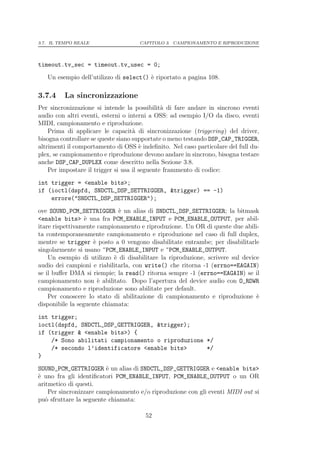 3.7. IL TEMPO REALE                  CAPITOLO 3. CAMPIONAMENTO E RIPRODUZIONE




timeout.tv_sec = timeout.tv_usec = 0;
   Un esempio dell’utilizzo di select() ` riportato a pagina 108.
                                        e

3.7.4    La sincronizzazione
Per sincronizzazione si intende la possibilit` di fare andare in sincrono eventi
                                               a
audio con altri eventi, esterni o interni a OSS: ad esempio I/O da disco, eventi
MIDI, campionamento e riproduzione.
    Prima di applicare le capacit` di sincronizzazione (triggering) del driver,
                                    a
bisogna controllare se queste siano supportate o meno testando DSP_CAP_TRIGGER,
altrimenti il comportamento di OSS ` indeﬁnito. Nel caso particolare del full du-
                                       e
plex, se campionamento e riproduzione devono andare in sincrono, bisogna testare
anche DSP_CAP_DUPLEX come descritto nella Sezione 3.8.
    Per impostare il trigger si usa il seguente frammento di codice:
int trigger = <enable bits>;
if (ioctl(dspfd, SNDCTL_DSP_SETTRIGGER, &trigger) == -1)
    errore("SNDCTL_DSP_SETTRIGGER");
ove SOUND_PCM_SETTRIGGER ` un alias di SNDCTL_DSP_SETTRIGGER; la bitmask
                              e
<enable bits> ` una fra PCM_ENABLE_INPUT e PCM_ENABLE_OUTPUT, per abil-
                  e
itare rispettivamente campionamento e riproduzione. Un OR di queste due abili-
ta contemporaneamente campionamento e riproduzione nel caso di full duplex,
mentre se trigger ` posto a 0 vengono disabilitate entrambe; per disabilitarle
                     e
singolarmente si usano ~PCM_ENABLE_INPUT e ~PCM_ENABLE_OUTPUT.
    Un esempio di utilizzo ` di disabilitare la riproduzione, scrivere sul device
                            e
audio dei campioni e riabilitarla, con write() che ritorna -1 (errno==EAGAIN)
se il buﬀer DMA si riempie; la read() ritorna sempre -1 (errno==EAGAIN) se il
campionamento non ` abilitato. Dopo l’apertura del device audio con O_RDWR
                       e
campionamento e riproduzione sono abilitate per default.
    Per conoscere lo stato di abilitazione di campionamento e riproduzione `    e
disponibile la seguente chiamata:
int trigger;
ioctl(dspfd, SNDCTL_DSP_GETTRIGGER, &trigger);
if (trigger & <enable bits>) {
    /* Sono abilitati campionamento o riproduzione */
    /* secondo l’identificatore <enable bits>      */
}
SOUND_PCM_GETTRIGGER ` un alias di SNDCTL_DSP_GETTRIGGER e <enable bits>
                         e
` uno fra gli identiﬁcatori PCM_ENABLE_INPUT, PCM_ENABLE_OUTPUT o un OR
e
aritmetico di questi.
    Per sincronizzare campionamento e/o riproduzione con gli eventi MIDI out si
pu` sfruttare la seguente chiamata:
   o

                                       52
 