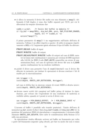 3.7. IL TEMPO REALE                  CAPITOLO 3. CAMPIONAMENTO E RIPRODUZIONE




   • si alloca in memoria il device ﬁle audio con una chiamata a mmap(); uti-
     lizzando il full duplex ci sono due buﬀer separati per l’I/O, per cui le
     allocazioni da eseguire diventano due

     caddr_t p_buf;    /* Inizio del buffer in memoria */
     if ((p_buf = mmap(NULL, dim_buf_DMA, prot, MAP_FILE|MAP_SHARED,
                       dspfd, 0)) == (caddr_t) -1)
         errore("mmap()");

     il primo parametro di mmap() ` un suggerimento sull’inizio dell’area di
                                     e
     memoria, l’ultimo ` un oﬀset rispetto a questo: di solito si pongono rispeti-
                       e
     vamente a NULL e 0; l’argomento prot seleziona il tipo di buﬀer da allocare:
     PROT READ buﬀer di input
     PROT WRITE buﬀer di output
     PROT READ|PROT WRITE buﬀer di output nel caso di BSD, men-
        tre in Linux tale combinazione ` ammessa per versioni di OSS superiori
                                       e
        alla 3.8β16 (in BSD il solo PROT_WRITE causerebbe un errore di seg-
        mentazione/bus); nel caso di apertura del device ﬁle non in O_RDWR
        questa combinazione ha un risultato indeﬁnito
   • poich´ il driver non permette l’uso di read()/write() con il device ﬁle
           e
     allocato in memoria, per iniziare le operazioni si devono resettare i bit di
     enable per la sincronizzazione:

     int trigger = 0;
     ioctl(dspfd, SNDCTL_DSP_SETTRIGGER, &trigger);

     nel caso si debba fare in sincrono output di eventi MIDI si sfrutta invece:
     ioctl(dspfd, SNDCTL_DSP_SETSYNCRO);
   • devono essere scritti dei campioni nel buﬀer prima di iniziare la ripro-
     duzione, per evitare che l’equivalente di una condizione di underrun si
     veriﬁchi subito; quando si ` pronti si avvia il driver con:
                                e

     int trigger = PCM_ENABLE_OUTPUT; /* | PCM_ENABLE_INPUT */
     ioctl(dspfd, SNDCTL_DSP_SETTRIGGER, &trigger);

    L’accesso al buﬀer ` possibile solo tramite puntatori: l’inizio dell’area di
                        e
memoria ` p_buf, mentre la ﬁne ` data da p_buf+(caddr_t)(dim_buf_DMA-1); la
          e                     e
posizione del puntatore DMA di riproduzione o campionamento ` ritornata dalle
                                                               e
chiamate SNDCTL_DSP_GETxPTR, fatte salve le considerazioni della Sezione 3.7.2
sulla sua precisione.
    In riproduzione risulta eﬃciente scrivere nel buﬀer un frammento per volta
e parte del frammento seguente (play ahead ), per fare in modo che non ci siano

                                       54
 
