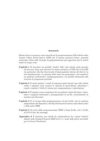 Sommario

Questo lavoro si propone come tutorial per la programmazione della scheda audio
tramite l’Open Sound System (OSS) per il sistema operativo Linux, ponendo
particolare enfasi sulle strategie di programmazione pi` opportune per la sintesi
                                                       u
audio in tempo reale.

Capitolo 1 Si introduce un modello “medio” delle varie schede audio presenti
    sul mercato; dopo sono descritte la visione orientata a UNIX che ne ha OSS
    (in particolare alla ﬁne descrivendo il funzionamento interno del driver), la
    sua inizializzazione e la gestione delle uscite da programma e dei segnali in
    un ambiente multiutente e multiprogrammato, con qualche riferimento alla
    scrittura di programmi portabili

Capitolo 2 Il mixer gestisce i canali di ingresso/uscita facenti capo alla scheda
    audio; ` spiegato come scoprire le capacit` di quest’ultima, selezionare i
            e                                    a
    canali e regolare i livelli di volume per campionamento e riproduzione
            `
Capitolo 3 E spiegato come campionare da un qualsiasi canale del mixer e ripro-
    durre i campioni sintetizzati o immagazzinati su un ﬁle, eventualmente in
    maniera non bloccante

Capitolo 4 Ci si occupa della programmazione ad alto livello, cio` in maniera
                                                                       e
    indipendente dai dispositivi, del chip sintetizzatore interno alla scheda audio
    e delle porte MIDI

Capitolo 5 Si tratta della programmazione MIDI a basso livello, cio` a livello
                                                                   e
    di I/O di byte dei messaggi
               `
Appendice A E riportata una tabella di corrispondenza fra i preset timbrici
    deﬁniti nello standard General MIDI level 1 e i nomi delle patch wavetable
    per la Gravis UltraSound
 