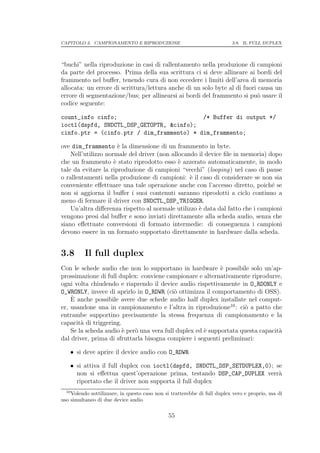 CAPITOLO 3. CAMPIONAMENTO E RIPRODUZIONE                                  3.8. IL FULL DUPLEX




“buchi” nella riproduzione in casi di rallentamento nella produzione di campioni
da parte del processo. Prima della sua scrittura ci si deve allineare ai bordi del
frammento nel buﬀer, tenendo cura di non eccedere i limiti dell’area di memoria
allocata: un errore di scrittura/lettura anche di un solo byte al di fuori causa un
errore di segmentazione/bus; per allinearsi ai bordi del frammento si pu` usare il
                                                                           o
codice seguente:

count_info cinfo;                          /* Buffer di output */
ioctl(dspfd, SNDCTL_DSP_GETOPTR, &cinfo);
cinfo.ptr = (cinfo.ptr / dim_frammento) * dim_frammento;

ove dim_frammento ` la dimensione di un frammento in byte.
                       e
    Nell’utilizzo normale del driver (non allocando il device ﬁle in memoria) dopo
che un frammento ` stato riprodotto esso ` azzerato automaticamente, in modo
                     e                       e
tale da evitare la riproduzione di campioni “vecchi” (looping) nel caso di pause
o rallentamenti nella produzione di campioni: ` il caso di considerare se non sia
                                                 e
conveniente eﬀettuare una tale operazione anche con l’accesso diretto, poich´ se
                                                                               e
non si aggiorna il buﬀer i suoi contenuti saranno riprodotti a ciclo continuo a
meno di fermare il driver con SNDCTL_DSP_TRIGGER.
    Un’altra diﬀerenza rispetto al normale utilizzo ` data dal fatto che i campioni
                                                    e
vengono presi dal buﬀer e sono inviati direttamente alla scheda audio, senza che
siano eﬀettuate conversioni di formato intermedie: di conseguenza i campioni
devono essere in un formato supportato direttamente in hardware dalla scheda.


3.8       Il full duplex
Con le schede audio che non lo supportano in hardware ` possibile solo un’ap-
                                                            e
prossimazione di full duplex: conviene campionare e alternativamente riprodurre,
ogni volta chiudendo e riaprendo il device audio rispettivamente in O_RDONLY e
O_WRONLY, invece di aprirlo in O_RDWR (ci` ottimizza il comportamento di OSS).
                                           o
    ` anche possibile avere due schede audio half duplex installate nel comput-
    E
er, usandone una in campionamento e l’altra in riproduzione10 : ci` a patto che
                                                                    o
entrambe supportino precisamente la stessa frequenza di campionamento e la
capacit` di triggering.
        a
    Se la scheda audio ` per` una vera full duplex ed ` supportata questa capacit`
                        e   o                         e                          a
dal driver, prima di sfruttarla bisogna compiere i seguenti preliminari:

    • si deve aprire il device audio con O_RDWR

    • si attiva il full duplex con ioctl(dspfd, SNDCTL_DSP_SETDUPLEX,0); se
      non si eﬀettua quest’operazione prima, testando DSP_CAP_DUPLEX verr`a
      riportato che il driver non supporta il full duplex
  10
    Volendo sottilizzare, in questo caso non si tratterebbe di full duplex vero e proprio, ma di
uso simultaneo di due device audio

                                              55
 
