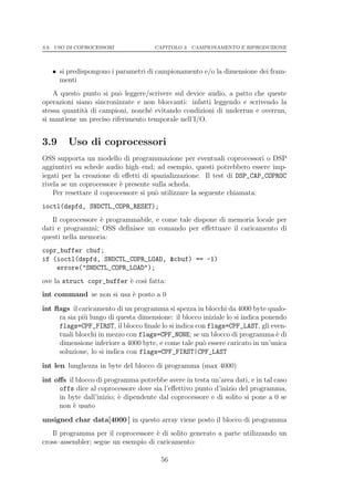 3.9. USO DI COPROCESSORI              CAPITOLO 3. CAMPIONAMENTO E RIPRODUZIONE




   • si predispongono i parametri di campionamento e/o la dimensione dei fram-
     menti
    A questo punto si pu` leggere/scrivere sul device audio, a patto che queste
                          o
operazioni siano sincronizzate e non bloccanti: infatti leggendo e scrivendo la
stessa quantit` di campioni, nonch´ evitando condizioni di underrun e overrun,
              a                    e
si mantiene un preciso riferimento temporale nell’I/O.


3.9     Uso di coprocessori
OSS supporta un modello di programmazione per eventuali coprocessori o DSP
aggiuntivi su schede audio high–end; ad esempio, questi potrebbero essere imp-
iegati per la creazione di eﬀetti di spazializzazione. Il test di DSP_CAP_COPROC
rivela se un coprocessore ` presente sulla scheda.
                           e
    Per resettare il coprocessore si pu` utilizzare la seguente chiamata:
                                       o
ioctl(dspfd, SNDCTL_COPR_RESET);
   Il coprocessore ` programmabile, e come tale dispone di memoria locale per
                   e
dati e programmi; OSS deﬁnisce un comando per eﬀettuare il caricamento di
questi nella memoria:
copr_buffer cbuf;
if (ioctl(dspfd, SNDCTL_COPR_LOAD, &cbuf) == -1)
    errore("SNDCTL_COPR_LOAD");
ove la struct copr_buffer ` cos` fatta:
                          e    ı
int command se non si usa ` posto a 0
                          e
int ﬂags il caricamento di un programma si spezza in blocchi da 4000 byte qualo-
     ra sia pi` lungo di questa dimensione: il blocco iniziale lo si indica ponendo
              u
     flags=CPF_FIRST, il blocco ﬁnale lo si indica con flags=CPF_LAST, gli even-
     tuali blocchi in mezzo con flags=CPF_NONE; se un blocco di programma ` di  e
     dimensione inferiore a 4000 byte, e come tale pu` essere caricato in un’unica
                                                      o
     soluzione, lo si indica con flags=CPF_FIRST|CPF_LAST
int len lunghezza in byte del blocco di programma (max 4000)
int oﬀs il blocco di programma potrebbe avere in testa un’area dati, e in tal caso
     offs dice al coprocessore dove sia l’eﬀettivo punto d’inizio del programma,
     in byte dall’inizio; ` dipendente dal coprocessore e di solito si pone a 0 se
                          e
     non ` usato
          e
unsigned char data[4000 ] in questo array viene posto il blocco di programma
   Il programma per il coprocessore ` di solito generato a parte utilizzando un
                                     e
cross–assembler; segue un esempio di caricamento:

                                        56
 