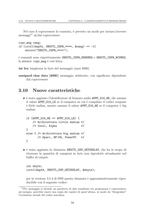 3.10. NUOVE CARATTERISTICHE               CAPITOLO 3. CAMPIONAMENTO E RIPRODUZIONE




   Nel caso il coprocessore lo consenta, ` previsto un modo per inviare/ricevere
                                         e
        11
messaggi al/dal coprocessore:

copr_msg cmsg;
if (ioctl(dspfd, SNDCTL_COPR_****, &cmsg) == -1)
    errore("SNDCTL_COPR_****");

i comandi sono rispettivamente SNDCTL_COPR_SENDMSG e SNDCTL_COPR_RCVMSG;
la struct copr_msg ` cos` fatta:
                     e   ı

int len lunghezza in byte del messaggio (max 4000)

unsigned char data [4000 ] messaggio arbitrario, con signiﬁcato dipendente
     dal coprocessore


3.10        Nuove caratteristiche
   • ` stato aggiunto l’identiﬁcatore di formato audio AFMT_S16_NE, che assume
     e
     il valore AFMT_S16_LE se il computer su cui ` compilato il codice sorgente
                                                   e
     ` little endian, mentre assume il valore AFMT_S16_BE se il computer ` big
     e                                                                    e
     endian:

       if (AFMT_S16_NE == AFMT_S16_LE) {
           /* Architettura little endian             */
           /* Intel, Alpha                           */
       }
       else { /* Architettura big endian             */
              /* Sparc, HP-PA, PowerPC               */
       }

   • ` stata aggiunta la chiamata SNDCTL_DSP_GETODELAY, che ha lo scopo di
     e
     ritornare la quantit` di campioni in byte non riprodotti attualmente nel
                         a
     buﬀer di output:

       int nbyte;
       ioctl(dspfd, SNDCTL_DSP_GETODELAY, &nbyte);

       per la versione 3.5.4 di OSS questa chiamata ` approssimativamente ripro-
                                                    e
       ducibile con il seguente codice:
  11
     Per messaggio si intende un pacchetto di dati scambiato tra programma e coprocessore;
ad esempio, potrebbe essere una copia dei registri di quest’ultimo, in modo da “fotografare”
l’evoluzione attuale del codice macchina

                                            58
 