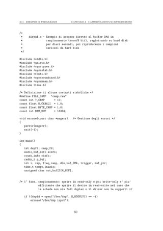 3.11. ESEMPIO DI PROGRAMMA          CAPITOLO 3. CAMPIONAMENTO E RIPRODUZIONE




/*
 *      dirbuf.c - Esempio di accesso diretto al buffer DMA in
 *                 campionamento (mono/8 bit), registrando su hard disk
 *                 per dieci secondi, poi riproducendo i campioni
 *                 caricati da hard disk
 */

#include   <stdio.h>
#include   <unistd.h>
#include   <sys/types.h>
#include   <sys/stat.h>
#include   <fcntl.h>
#include   <sys/soundcard.h>
#include   <sys/mman.h>
#include   <time.h>

/* Definizione di alcune costanti simboliche */
#define FILE_CAMP   "camp.raw"
const int T_CAMP      = 10;
const float N_CANALI = 1.0;
const float BYTE_CAMP = 1.0:
const int DIM_BUF     = 16384;

void errore(const char *msgerr)     /* Gestione degli errori */
{
   perror(msgerr);
   exit(-1);
}

int main()
{
   int dspfd, camp_fd;
   audio_buf_info ainfo;
   count_info cinfo;
   caddr_t p_buf;
   int i, cap, freq_camp, dim_buf_DMA, trigger, buf_ptr;
   time_t tempo_inizio;
   unsigned char out_buf[DIM_BUF];


/* 1^ fase, campionamento: aprire in read-only e poi write-only e’ piu’
            efficiente che aprire il device in read-write nel caso che
            la scheda non sia full duplex o il driver non la supporti */

      if ((dspfd = open("/dev/dsp", O_RDONLY)) == -1)
          errore("/dev/dsp input");


                                     60
 