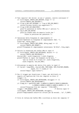 CAPITOLO 3. CAMPIONAMENTO E RIPRODUZIONE       3.11. ESEMPIO DI PROGRAMMA




/* Test capacita’ del driver: se non e’ passato, inutile continuare */
   if (ioctl(dspfd, SNDCTL_DSP_GETCAPS, &cap) == -1)
       errore("SNDCTL_DSP_GETCAPS");
   if (!(cap & DSP_CAP_TRIGGER) || !(cap & DSP_CAP_MMAP))
       errore("Accesso diretto non supportato!");
   if (!(cap & DSP_CAP_REALTIME))
       puts("Il puntatore al buffer DMA non e’ preciso.");
   if (cap & DSP_CAP_BATCH)
       puts("La scheda audio ha memoria locale che "
            "falsa la posizione del puntatore.");

/* Immissione della frequenza di campionamento */
   printf("Immettere la frequenza di campionamento [Hz]: ");
   scanf("%d", &freq_camp);
   if (ioctl(dspfd, SNDCTL_DSP_SPEED, &freq_camp) == -1)
       errore("SNDCTL_DSP_SPEED");
   printf("Frequenza di campionamento selezionata: %d Hzn", freq_camp);

/* Calcola la dimensione del buffer DMA di input */
   if (ioctl(dspfd, SNDCTL_DSP_GETISPACE, &ainfo) == -1)
       errore("SNDCTL_DSP_GETISPACE");
   dim_buf_DMA = ainfo.fragstotal * ainfo.fragsize;
   printf("Buffer di input: %d frammenti da %d byte, "
          "per un totale di % d byte.n", ainfo.fragstotal,
          ainfo.fragsize, dim_buf_DMA);

/* Allocazione in memoria del device file audio in input */
   if ((p_buf = mmap(NULL, dim_buf_DMA, PROT_READ, MAP_FILE|MAP_SHARED,
                     dspfd, 0)) == (caddr_t) -1)
       errore("mmap() input buffer");

/* Usa il trigger per disattivare l’input, per abilitarlo in
   seguito all’apertura del file dei campioni su disco */
   trigger = 0;
   if (ioctl(dspfd, SNDCTL_DSP_SETTRIGGER, &trigger) == -1)
       errore("SNDCTL_DSP_SETTRIGGER");
   if ((camp_fd = open(FILE_CAMP, O_WRONLY|O_CREAT|O_TRUNC|O_NONBLOCK,
                       S_IRUSR|S_IWUSR|S_IRGRP|S_IWGRP|S_IROTH)) == -1)
       errore("Creazione file dei campioni " FILE_CAMP);
   trigger = PCM_ENABLE_INPUT;                      /* Abilita input */
   ioctl(dspfd, SNDCTL_DSP_SETTRIGGER, &trigger);
   printf("Campionamento mono/8 bit avviato per %d secondi...n", T_CAMP);


/* Ciclo di lettura del buffer DMA e scrittura su disco dei campioni */


                                    61
 