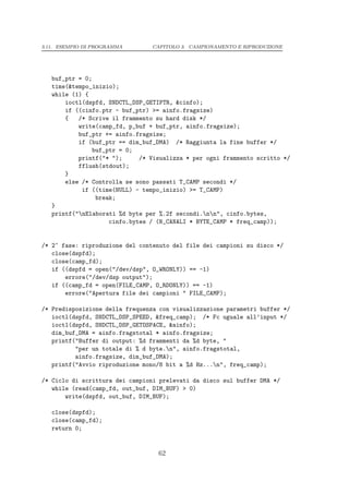 3.11. ESEMPIO DI PROGRAMMA       CAPITOLO 3. CAMPIONAMENTO E RIPRODUZIONE




   buf_ptr = 0;
   time(&tempo_inizio);
   while (1) {
       ioctl(dspfd, SNDCTL_DSP_GETIPTR, &cinfo);
       if ((cinfo.ptr - buf_ptr) >= ainfo.fragsize)
       {   /* Scrive il frammento su hard disk */
           write(camp_fd, p_buf + buf_ptr, ainfo.fragsize);
           buf_ptr += ainfo.fragsize;
           if (buf_ptr == dim_buf_DMA) /* Raggiunta la fine buffer */
               buf_ptr = 0;
           printf("* ");     /* Visualizza * per ogni frammento scritto */
           fflush(stdout);
       }
       else /* Controlla se sono passati T_CAMP secondi */
            if ((time(NULL) - tempo_inizio) >= T_CAMP)
                break;
   }
   printf("nElaborati %d byte per %.2f secondi.nn", cinfo.bytes,
                    cinfo.bytes / (N_CANALI * BYTE_CAMP * freq_camp));


/* 2^ fase: riproduzione del contenuto del file dei campioni su disco */
   close(dspfd);
   close(camp_fd);
   if ((dspfd = open("/dev/dsp", O_WRONLY)) == -1)
       errore("/dev/dsp output");
   if ((camp_fd = open(FILE_CAMP, O_RDONLY)) == -1)
       errore("Apertura file dei campioni " FILE_CAMP);

/* Predisposizione della frequenza con visualizzazione parametri buffer */
   ioctl(dspfd, SNDCTL_DSP_SPEED, &freq_camp); /* Fc uguale all’input */
   ioctl(dspfd, SNDCTL_DSP_GETOSPACE, &ainfo);
   dim_buf_DMA = ainfo.fragstotal * ainfo.fragsize;
   printf("Buffer di output: %d frammenti da %d byte, "
          "per un totale di % d byte.n", ainfo.fragstotal,
          ainfo.fragsize, dim_buf_DMA);
   printf("Avvio riproduzione mono/8 bit a %d Hz...n", freq_camp);

/* Ciclo di scrittura dei campioni prelevati da disco sul buffer DMA */
   while (read(camp_fd, out_buf, DIM_BUF) > 0)
       write(dspfd, out_buf, DIM_BUF);

   close(dspfd);
   close(camp_fd);
   return 0;


                                  62
 