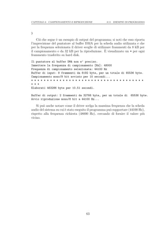 CAPITOLO 3. CAMPIONAMENTO E RIPRODUZIONE              3.11. ESEMPIO DI PROGRAMMA




}

    Ci` che segue ` un esempio di output del programma; si noti che esso riporta
      o           e
l’imprecisione del puntatore al buﬀer DMA per la scheda audio utilizzata e che
per la frequenza selezionata il driver sceglie di utilizzare frammenti da 8 kB per
                                                        `
il campionamento e da 32 kB per la riproduzione. E visualizzato un * per ogni
frammento trasferito su hard disk.
Il puntatore al buffer DMA non e’ preciso.
Immettere la frequenza di campionamento [Hz]: 48000
Frequenza di campionamento selezionata: 44100 Hz
Buffer di input: 8 frammenti da 8192 byte, per un totale di 65536 byte.
Campionamento mono/8 bit avviato per 10 secondi...
* * * * * * * * * * * * * * * * * * * * * * * * * * * * * * * * * * * *
* * *
Elaborati 463286 byte per 10.51 secondi.

Buffer di output: 2 frammenti da 32768 byte, per un totale di          65536 byte.
Avvio riproduzione mono/8 bit a 44100 Hz...

    Si pu` anche notare come il driver scelga la massima frequenza che la scheda
         o
audio del sistema su cui ` stato eseguito il programma pu` supportare (44100 Hz),
                         e                               o
rispetto alla frequenza richiesta (48000 Hz), cercando di fornire il valore pi`u
vicino.




                                       63
 