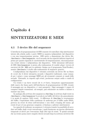 Capitolo 4

SINTETIZZATORI E MIDI

4.1      I device ﬁle del sequencer
L’interfaccia di programmazione di OSS consente di controllare chip sintetizzatori
interni alla scheda audio e porte MIDI in maniera indipendente dal dispositivo
e con una temporizzazione precisa. OSS mette a disposizione due device ﬁle:
/dev/music e /dev/sequencer, con il secondo che ha capacit` inferiori rispetto al
                                                               a
primo per quanto riguarda le caratteristiche di temporizzazione, sincronizzazione
con eventi esterni e indipendenza dal dispositivo. Nelle intenzioni dell’autore
di OSS /dev/sequencer si presta alla realizzazione di module player (ovvero di
esecutori dei ﬁle .MOD nati in ambiente Amiga con il programma NoiseTracker),
mentre /dev/music ` rivolto alla realizzazione di sequencer generici.
                       e
    L’indipendenza dal dispositivo ` ottenuta scrivendo sui device ﬁle un ﬂusso
                                      e
di eventi che il driver interpreta secondo i dispositivi indirizzati, come coman-
di per i primi e come messaggi MIDI per gli strumenti connessi ai canali delle
seconde. Entrambi, in risposta agli eventi, producono output audio o cambi di
conﬁgurazione.
    Un evento ` un breve record (di 4 o 8 byte), formattato opportunamente
                 e
dalle macro che fanno parte dell’interfaccia di programmazione di OSS, recante
il messaggio per un dispositivo e i suoi parametri. Ogni messaggio ` capace di
                                                                        e
compiere singole transazioni: ad esempio, pu` selezionare un timbro o iniziare a
                                                o
suonare una nota.
    In analogia alla scrittura dei campioni su /dev/dsp, la scrittura degli eventi su
/dev/music o /dev/sequencer li accoda in un buﬀer del driver che generalmente
` in grado di ospitare 1024 eventi. A diﬀerenza di /dev/dsp lo svuotamento
e
del buﬀer, l’equivalente della condizione di underrun per il buﬀer audio DMA,
provoca un errore di ritmo nell’esecuzione e non click o looping del suono; gli
eventi di per s´ non generano campioni, si limitano a pilotare sintetizzatori.
               e
    La capacit` di realizzare un sequencer ` ottenuta tramite la possibilit` di acco-
               a                            e                              a
dare nel buﬀer degli eventi marcatempo, i quali forniscono un preciso riferimento
                                                                  `
temporale al driver per l’esecuzione degli altri tipi di eventi. E quindi normale
che un evento possa essere eseguito diversi secondi dopo la scrittura sul device ﬁle

                                         64
 