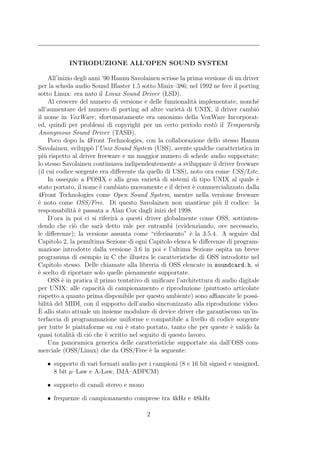 INTRODUZIONE ALL’OPEN SOUND SYSTEM

     All’inizio degli anni ’90 Hannu Savolainen scrisse la prima versione di un driver
per la scheda audio Sound Blaster 1.5 sotto Minix–386; nel 1992 ne fece il porting
sotto Linux: era nato il Linux Sound Driver (LSD).
     Al crescere del numero di versione e delle funzionalit` implementate, nonch´
                                                              a                      e
all’aumentare del numero di porting ad altre variet` di UNIX, il driver cambi`
                                                         a                           o
il nome in VoxWare; sfortunatamente era omonimo della VoxWare Incorporat-
ed, quindi per problemi di copyright per un certo periodo rest` il Temporarily
                                                                     o
Anonymous Sound Driver (TASD).
     Poco dopo la 4Front Technologies, con la collaborazione dello stesso Hannu
Savolainen, svilupp` l’Unix Sound System (USS), avente qualche caratteristica in
                       o
pi` rispetto al driver freeware e un maggior numero di schede audio supportate;
   u
lo stesso Savolainen continuava indipendentemente a sviluppare il driver freeware
(il cui codice sorgente era diﬀerente da quello di USS), noto ora come USS/Lite.
     In ossequio a POSIX e alla gran variet` di sistemi di tipo UNIX al quale `
                                              a                                      e
stato portato, il nome ` cambiato nuovamente e il driver ` commercializzato dalla
                          e                                  e
4Front Technologies come Open Sound System, mentre nella versione freeware
` noto come OSS/Free. Di questo Savolainen non mantiene pi` il codice: la
e                                                                      u
responsabilit` ` passata a Alan Cox dagli inizi del 1998.
                ae
     D’ora in poi ci si riferir` a questi driver globalmente come OSS, sottinten-
                                a
dendo che ci` che sar` detto vale per entrambi (evidenziando, ove necessario,
                o         a
le diﬀerenze); la versione assunta come “riferimento” ` la 3.5.4. A seguire dal
                                                            e
Capitolo 2, la penultima Sezione di ogni Capitolo elenca le diﬀerenze di program-
mazione introdotte dalla versione 3.6 in poi e l’ultima Sezione ospita un breve
programma di esempio in C che illustra le caratteristiche di OSS introdotte nel
Capitolo stesso. Delle chiamate alla libreria di OSS elencate in soundcard.h, si
` scelto di riportare solo quelle pienamente supportate.
e
     OSS ` in pratica il primo tentativo di uniﬁcare l’architettura di audio digitale
           e
per UNIX: alle capacit` di campionamento e riproduzione (piuttosto articolate
                           a
rispetto a quanto prima disponibile per questo ambiente) sono aﬃancate le possi-
bilit` del MIDI, con il supporto dell’audio sincronizzato alla riproduzione video.
      a
`
E allo stato attuale un insieme modulare di device driver che garantiscono un’in-
terfaccia di programmazione uniforme e compatibile a livello di codice sorgente
per tutte le piattaforme su cui ` stato portato, tanto che per queste ` valido la
                                   e                                       e
quasi totalit` di ci` che ` scritto nel seguito di questo lavoro.
               a      o      e
     Una panoramica generica delle caratteristiche supportate sia dall’OSS com-
merciale (OSS/Linux) che da OSS/Free ` la seguente:
                                            e

   • supporto di vari formati audio per i campioni (8 e 16 bit signed e unsigned,
     8 bit µ–Law e A-Law, IMA–ADPCM)

   • supporto di canali stereo e mono

   • frequenze di campionamento comprese tra 4kHz e 48kHz

                                          2
 