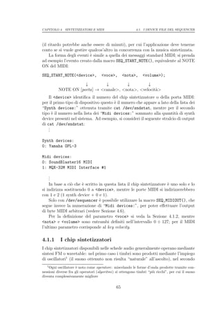 CAPITOLO 4. SINTETIZZATORI E MIDI                          4.1. I DEVICE FILE DEL SEQUENCER




(il ritardo potrebbe anche essere di minuti), per cui l’applicazione deve tenerne
conto se si vuole gestire qualcos’altro in concorrenza con la musica sintetizzata.
    La forma degli eventi ` simile a quella dei messaggi standard MIDI; si prenda
                           e
ad esempio l’evento creato dalla macro SEQ_START_NOTE(), equivalente al NOTE
ON del MIDI:

SEQ_START_NOTE(<device>,             <voce>,        <nota>,    <volume>);

                     ↓        ↓         ↓         ↓
          NOTE ON [porta] → <canale>, <nota>, <velocit`>
                                                      a
    Il <device> identiﬁca il numero del chip sintetizzatore o della porta MIDI:
per il primo tipo di dispositivo questo ` il numero che appare a lato della lista dei
                                        e
“Synth devices:” ottenuta tramite cat /dev/sndstat, mentre per il secondo
tipo ` il numero nella lista dei “Midi devices:” sommato alla quantit` di synth
      e                                                                   a
device presenti nel sistema. Ad esempio, si consideri il seguente stralcio di output
di cat /dev/sndstat:
    .
    .
    .

Synth devices:
0: Yamaha OPL-3

Midi devices:
0: SoundBlaster16 MIDI
1: MQX-32M MIDI Interface #1
    .
    .
    .
    In base a ci` che ` scritto in questa lista il chip sintetizzatore ` uno solo e lo
                o     e                                                e
si indirizza sostituendo 0 a <device>, mentre le porte MIDI si indirizzerebbero
con 1 e 2 (1 synth device + 0 e 1).
    Solo con /dev/sequencer ` possibile utilizzare la macro SEQ_MIDIOUT(), che
                                e
segue invece la numerazione di “Midi devices:”, per poter eﬀettuare l’output
di byte MIDI arbitrari (vedere Sezione 4.6).
    Per la deﬁnizione del parametro <voce> si veda la Sezione 4.1.2, mentre
<nota> e <volume> sono entrambi deﬁniti nell’intervallo 0 ÷ 127; per il MIDI
l’ultimo parametro corrisponde al key velocity.

4.1.1      I chip sintetizzatori
I chip sintetizzatori disponibili nelle schede audio generalmente operano mediante
sintesi FM o wavetable: nel primo caso i timbri sono prodotti mediante l’impiego
di oscillatori1 (il suono ottenuto non risulta “naturale” all’ascolto), nel secondo
   1
    Ogni oscillatore ` noto come operatore: miscelando le forme d’onda prodotte tramite con-
                      e
nessioni diverse fra gli operatori (algoritmi) si ottengono timbri “pi` ricchi”, per cui il suono
                                                                      u
diventa complessivamente migliore

                                               65
 
