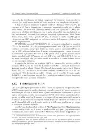 4.1. I DEVICE FILE DEL SEQUENCER                      CAPITOLO 4. SINTETIZZATORI E MIDI




caso si ha la riproduzione di timbri campionati da strumenti reali con diverse
velocit` (per cui il suono risulta pi` reale, anche se non completamente reale).
        a                            u
    Il chip pi` famoso utilizzante la prima tecnica ` l’Yamaha YM3812 (OPL–2),
              u                                      e
con nove voci2 ﬁsse a disposizione e un output monofonico anche per le schede
audio stereo. Le nove voci (ciascuna ottenuta con due operatori — 2OP) pos-
sono essere sfruttate direttamente, ma ` anche disponibile una modalit` ritmo
                                           e                                   a
che “sacriﬁcando” tre voci ricava cinque strumenti a percussione: Bass Drum,
Snare Drum, Tom–Tom, Cymbal e Hi–Hat. Il primo ` ottenuto con 2OP, gli al-
                                                         e
tri quattro con 1OP; dei primi tre pu` essere decisa la frequenza, gli ultimi due
                                        o
hanno frequenza ﬁssa.
    All’YM3812 ` seguito l’YMF262 (OPL–3), che supporta di default la modalit`
                  e                                                                  a
OPL–2. In modalit` OPL–3 il chip supporta diciotto voci 2OP (per un totale di
                     a
trentasei operatori), oppure pu` fornire sei voci a quattro operatori (4OP) e sei
                                 o
voci a 2OP; nella modalit` ritmo di nuovo vengono supportati cinque strumenti
                            a
a percussione sottraendo tre voci a 2OP, quindi oltre a questi possono essere
fornite quindici voci 2 OP oppure sei voci 4OP e tre voci 2OP. L’OPL–3 ` stereoe
nel senso che di ogni voce pu` essere deciso se mandarla al canale sinistro, destro
                              o
o a entrambi per centrarla.
    In seguito la Yamaha ha prodotto l’OPL–4: questo chip supporta solo la
modalit` OPL–3, ma ha capacit` di sintesi wavetable. I chip pi` famosi sono
          a                        a                                   u
Yamaha, ma altre schede (Gravis UltraSound) incorporano chip come il Crystal
Sound CS4232, che secondo la modalit` consente di ottenere da 14 a 32 voci
                                           a
con sintesi FM o la sintesi wavetable. Di ogni voce ` possibile decidere meglio
                                                         e
dell’OPL–3 la localizzazione spaziale fra i canali stereo sinistro e destro, in quanto
sono previste sedici posizioni intermedie.


4.1.2      I sintetizzatori MIDI
Una porta MIDI pu` gestire ﬁno a sedici canali: su ognuno di essi pi` dispositivi
                       o                                                 u
MIDI possono essere in ascolto, siano essi expander, master keyboard, sequencer o
interfacce per pilotare le luci di scena. Questi obbediranno ognuno con la propria
logica: ad esempio, se si ha un messaggio di NOTE ON rivolto a un sintetizzatore,
questo potrebbe smettere di suonare la nota precedente o eseguire quella nuova in
polifonia3 . I sintetizzatori nei dispositivi MIDI tendono ad essere pi` soﬁsticati di
                                                                       u
quelli disponibili nelle schede audio, anche se la diﬀerenza qualitativa nel tempo
si va sempre pi` assottigliando.
                  u
    La diﬀerenza fondamentale nell’uso di /dev/music rispetto a /dev/sequencer
consiste nel fatto che per il primo la gestione delle voci per i chip sintetizzatori
` automatica, come fanno i dispositivi MIDI una volta ﬁssati l’opportuno pre-
e
   2
     Convenzionalmente con voce si intende una forma d’onda generata da uno o pi` operatori;
                                                                                u
una nota pu` essere composta da una o pi` voci
             o                           u
   3
     La polifonia ` data dal numero massimo di note che un sintetizzatore riesce a suonare
                  e
contemporaneamente, per cui generalmente tale numero ` variabile in base al numero di voci
                                                        e
che si impiegano per ogni nota

                                            66
 
