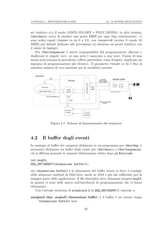 CAPITOLO 4. SINTETIZZATORI E MIDI                                                        4.2. IL BUFFER DEGLI EVENTI




set timbrico e/o il modo (OMNI ON/OFF e POLY/MONO); in altri termini,
/dev/music cerca di emulare una porta MIDI per ogni chip sintetizzatore: ci
sono sedici canali (<voce> va da 0 a 15), con <voce>==9 (ovvero il canale 10
MIDI) per default dedicato alle percussioni (si seleziona un preset timbrico con
il valore di <nota>).
    Per /dev/sequencer ` invece responsabilit` del programmatore allocare e
                           e                    a
deallocare le singole voci: se una nota ` associata a una voce, l’inizio di una
                                         e
nuova nota termina la precedente (eﬀetti particolari, come il legato, implicano un
impegno di programmazione pi` elevato). Il parametro <voce> va da 1 ﬁno al
                                u
massimo numero di voci ammesse per la modalit` corrente.
                                                 a

   memoria
                      wait                                                      Comandi            Scheda audio
                                      Kernel                                  sintetizzatore
                                                                              o porta MIDI
                                                                                                                  1111
                                                                                                                  0000
                                                                                                                   1 1
                                                                                                                   0 0
                                                                                                                   11
                                                                                                                   00
                                                   coda degli eventi
                                                                                                    OPL3          1111
                                                                                                                  0000
                                                                                                                   1 1
                                                                                                                   0 0
                                                                                                                   11
                                                                                                                   00
                                                                                                                  1111
                                                                                                                  0000
                                                                                                                   1 1
                                                                                                                   0 0
                                                                                                                   11
                                                                                                                   00
                                                                                                           UART
          Processo                                                     byte
                                    OSS                                MIDI
      buffer degli eventi          driver

                 SEQ_DUMPBUF()

                                        INT
                                                                                Sincronizzazione
                                                                                    esterna



                                 Controller
                                  interrupt     CLOCK
                                               di sistema




                        Figura 4.1: Schema di funzionamento del sequencer



4.2        Il buﬀer degli eventi
In analogia al buﬀer dei campioni dichiarato in un programma per /dev/dsp, `
                                                                           e
necessario dichiarare un buﬀer degli eventi per /dev/music o /dev/sequencer;
ci` si eﬀettua ponendo le seguenti dichiarazioni subito dopo gli #include:
  o

int seqfd;
SEQ_DEFINEBUF(<dimensione buffer>);

ove <dimensione buffer> ` la dimensione del buﬀer utente in byte; ` consigli-
                             e                                         e
abile adoperare multipli di 1024 byte, anche se 1024 ` pi` che suﬃciente per la
                                                       e u
maggior parte delle applicazioni. Il ﬁle descriptor deve chiamarsi proprio seqfd,
in quanto ci sono delle macro nell’interfaccia di programmazione che vi fanno
riferimento.
    Con l’attuale struttura di soundcard.h la SEQ_DEFINEBUF() equivale a:

unsigned char seqbuf[<dimensione buﬀer> ] il buﬀer ` un vettore lungo
                                                   e
     <dimensione buffer> byte

                                                67
 