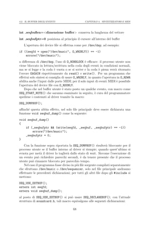 4.2. IL BUFFER DEGLI EVENTI                      CAPITOLO 4. SINTETIZZATORI E MIDI




int seqbuﬂen=<dimensione buﬀer> conserva la lunghezza del vettore

int seqbufptr=0 posiziona al principio il cursore all’interno del buﬀer
   L’apertura dei device ﬁle si eﬀettua come per /dev/dsp; ad esempio:
if ((seqfd = open("/dev/music", O_WRONLY)) == -1)
    errore("/dev/music");
a diﬀerenza di /dev/dsp, l’uso di O_NONBLOCK ` eﬃcace: il processo utente non
                                                  e
viene bloccato in lettura/scrittura nella coda degli eventi in condizioni normali,
ma se si legge e la coda ` vuota o se si scrive e la coda ` piena verr` ritornato
                           e                                 e           a
l’errore EAGAIN rispettivamente da read() e write(). Per un programma che
eﬀettui solo sintesi si consiglia di usare O_WRONLY, in quanto l’apertura in O_RDWR
abilita anche l’input dalle porte MIDI; per il solo input di eventi MIDI ` possibile
                                                                          e
l’apertura del device ﬁle con O_RDONLY.
    Dopo che nel buﬀer utente ` stato posto un qualche evento, con macro come
                                  e
SEQ_START_NOTE() che saranno esaminate in seguito, ` cura del programmatore
                                                          e
spedirne i contenuti al driver tramite la macro:
SEQ_DUMPBUF();
aﬃnch´ questa abbia eﬀetto, nel solo ﬁle principale deve essere dichiarata una
      e
funzione void seqbuf_dump() come la seguente:
void seqbuf_dump()
{
    if (_seqbufptr && (write(seqfd, _seqbuf, _seqbufptr) == -1))
        errore("/dev/music");
    _seqbufptr = 0;
}
   Con la funzione sopra riportata la SEQ_DUMPBUF() risulter` bloccante per il
                                                                  a
processo utente se il buﬀer interno al driver si riempie; quando quest’ultimo si
svuota per met` il driver lo toglier` dallo stato di wait. Siccome l’esecuzione di
                a                   a
un evento pu` richiedere parecchi secondi, ` da tenere presente che il processo
              o                               e
utente pu` rimanere bloccato per parecchio tempo.
          o
   Nel caso il programma fosse diviso in pi` ﬁle sorgente compilati separatamente
                                           u
che sfruttano /dev/music o /dev/sequencer, solo nel ﬁle principale andranno
eﬀettuate le precedenti dichiarazioni; per tutti gli altri ﬁle dopo gli #include si
mettono:
SEQ_USE_EXTBUF();
extern int seqfd;
extern void seqbuf_dump();
al posto di SEQ_USE_EXTBUF() si pu` usare SEQ_DECLAREBUF(); con l’attuale
                                     o
struttura di soundcard.h, tali macro equivalgono alle seguenti dichiarazioni:

                                        68
 